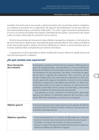 mentales: formación para la auto-ayuda y rápida transmisión de conocimiento entre la ciudadanía.
Lo novedoso se encuentra en la organización de espacios de sensibilización en los que cada uno
tiene personalidad propia y contenidos elaborados “a la carta” según las personas participantes
en torno a los temas principales del programa: Identidad de las mujeres, conocimiento del cuerpo
unido a la salud, anticoncepción, prevención de la violencia.

  Entre las herramientas de intervención desarrolladas la perspectiva de género e intercultural es
de suma importancia. Dada la gran diversidad de grupos de procedencia a los cuales va dirigida la
acción ésta puede ayudar a superar las barreras habituales en relación a rutinas sanitarias que, en
muchas ocasiones están acompañados por barreras idiomáticas.

   La experiencia inicial ha generado un efecto multiplicador de gran relevancia, desde el punto de
vista de la participación ciudadana.

¿En qué consiste esta experiencia?

Breve descripción             El programa consiste en la formación (no superior a 20 horas) de un
de la iniciativa              grupo de mujeres jóvenes, para que ellas a su vez se conviertan en
                              personas de referencia de sus propios entornos, colectivos o ámbi-
                              tos sociales en los que participen y así, éstas, convertidas en agen-
                              tes de salud o agentes de prevención, den a conocer, de una              55
                              manera multiplicadora los conocimientos adquiridos en dicha for-
                              mación generando espacios de debate y encuentro entre mujeres
                              mediante la organización de talleres para abordar con ellas cues-
                              tiones relacionadas con la salud, la violencia, la vivencia de la se-
                              xualidad, la identidad cultural y sexual, la maternidad, y otros temas
                              que se consideren de interés para las participantes.
                                 Las agentes, por tanto, incentivan a la participación generando
                              espacios de reflexión en diferentes espacios del municipio y utili-
                              zando diferentes estrategias y recursos para conseguirlo.


Objetivo general               Formación de grupos de mujeres jóvenes como agentes de difusión
                               y de prevención en materia de salud, violencia, vivencia de la se-
                               xualidad e identidad cultural.


Objetivos específicos          - Incidir directamente en un número de 300 personas e indirecta-
                                 mente en muchas más a través de los medios de comunicación
                               - Contribuir a la mejora de la salud y el autoconocimiento
                               - Apoyar la creación de espacios de participación de las mujeres re-
                                 sidentes en Bilbao de diferentes orígenes.
 