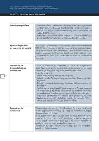 Objetivos específicos    - Contribuir al empoderamiento de las mujeres como agentes de
                                cambio y como mediadoras de este ámbito y la administración.
                              - Mostrar otra imagen de las mujeres inmigradas como sujetos pa-
                                sivos y dependientes.
                              - Incorporar la sensibilidad de las mujeres con discapacidad al pro-
                                grama, adaptando materiales y modificando estereotipos.


     Agentes implicados       Se trabaja con diferentes asociaciones de manera continuada desde
     en su puesta en marcha   2008. Se aprovechan los encuentros para transmitir pautas claras de
                              actuación ante situaciones de violencia donde Policía Municipal y el
                              Servicio Municipal de Urgencias Sociales de Bilbao trabajan con-
                              juntamente para llevar a cabo una adecuada atención a víctimas de
                              violencia.


     Descripción de           Cursos de formación no superiores a 20 horas de las agentes de
     la metodología de        salud. Estas se convierten en agentes multiplicadores de los cono-
     intervención             cimientos y habilidades adquiridas en dicha formación.
                              Fases del programa:
56                             - Preparación previa y difusión del programa.
                               - Relación con las Asociaciones de inmigrantes y de apoyo a los in-
                                 migrantes.
                               - Difusión a través de los Servicios Sociales y de los medios de co-
                                 municación.
                               - Realización de artículos del Programa desde el Área de Igualdad
                                 y Cooperación, preparando frases-guión claves sobre violencia y
                                 sexualidad para la realización de cuñas publicitarias en la radio.
                               - Impartición de la formación: selección de un grupo de 30 mujeres.
                               - Realización e impresión de la Guía multilingüe de Mujer, Salud y
                                 Sexualidad (como continuación de la 1ª editada).


     Contenidos de            Talleres adaptados a cada grupo de origen. Cada agente de salud
     la iniciativa            deberá organizar encuentros y espacios para aumentar la autoges-
                              tión sexual y reproductiva.
                              Micro-observatorios de salud: estos son espacios de salud organi-
                              zados en un “marco no formal” pero igual de valioso, ya que se
                              adapta a los horarios y los lugares que el destinatario necesita y al
                              que las administraciones no pueden adaptarse
                              Transmisión oral: como herramienta básica para el conocimiento de
                              la realidad de las mujeres.
 
