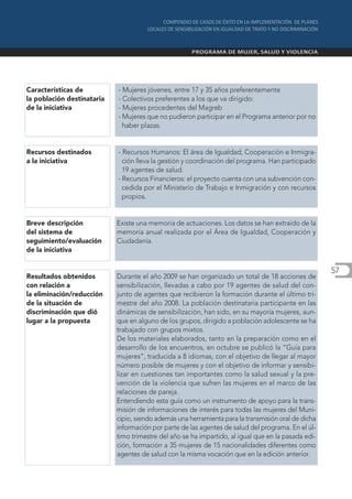 Características de          - Mujeres jóvenes, entre 17 y 35 años preferentemente
la población destinataria   - Colectivos preferentes a los que va dirigido:
de la iniciativa            - Mujeres procedentes del Magreb
                            - Mujeres que no pudieron participar en el Programa anterior por no
                              haber plazas.


Recursos destinados         - Recursos Humanos: El área de Igualdad, Cooperación e Inmigra-
a la iniciativa               ción lleva la gestión y coordinación del programa. Han participado
                              19 agentes de salud.
                            - Recursos Financieros: el proyecto cuenta con una subvención con-
                              cedida por el Ministerio de Trabajo e Inmigración y con recursos
                              propios.


Breve descripción           Existe una memoria de actuaciones. Los datos se han extraído de la
del sistema de              memoria anual realizada por el Área de Igualdad, Cooperación y
seguimiento/evaluación      Ciudadanía.
de la iniciativa

                                                                                                     57
Resultados obtenidos        Durante el año 2009 se han organizado un total de 18 acciones de
con relación a              sensibilización, llevadas a cabo por 19 agentes de salud del con-
la eliminación/reducción    junto de agentes que recibieron la formación durante el último tri-
de la situación de          mestre del año 2008. La población destinataria participante en las
discriminación que dió      dinámicas de sensibilización, han sido, en su mayoría mujeres, aun-
lugar a la propuesta        que en alguno de los grupos, dirigido a población adolescente se ha
                            trabajado con grupos mixtos.
                            De los materiales elaborados, tanto en la preparación como en el
                            desarrollo de los encuentros, en octubre se publicó la “Guía para
                            mujeres”, traducida a 8 idiomas, con el objetivo de llegar al mayor
                            número posible de mujeres y con el objetivo de informar y sensibi-
                            lizar en cuestiones tan importantes como la salud sexual y la pre-
                            vención de la violencia que sufren las mujeres en el marco de las
                            relaciones de pareja.
                            Entendiendo esta guía como un instrumento de apoyo para la trans-
                            misión de informaciones de interés para todas las mujeres del Muni-
                            cipio, siendo además una herramienta para la transmisión oral de dicha
                            información por parte de las agentes de salud del programa. En el úl-
                            timo trimestre del año se ha impartido, al igual que en la pasada edi-
                            ción, formación a 35 mujeres de 15 nacionalidades diferentes como
                            agentes de salud con la misma vocación que en la edición anterior.
 