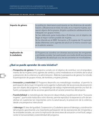 Impacto de género              La población destinataria participante en las dinámicas de sensibi-
                                    lización, 228 personas en total, han sido, en su mayoría mujeres, aun-
                                    que en alguno de los grupos, dirigido a población adolescente se ha
                                    trabajado con grupos mixtos.
                                    Se han elaborado guías traducidas a 8 idiomas, con el objetivo de
                                    llegar al mayor número posible de mujeres.
                                    Se ha ofrecido en el 2009, formación a 35 mujeres de 15 nacionali-
                                    dades diferentes como agentes de salud con la misma vocación que
                                    en la edición anterior.


     Implicación de                 El Programa se coordina con diversas asociaciones de inmigrantes
     la ciudadanía                  y entidades sociales: han participado una media de 60 asociaciones
                                    y 35 agentes de salud que a su vez se conviertan en movilizadores.


     ¿Qué se puede aprender de esta iniciativa?

       - Perspectiva de género: El programa cumple con el objetivo de contribuir con el empodera-
         miento de las mujeres como agentes de cambio y como mediadoras en el ámbito de la salud
58       y prevención de la violencia y la administración. Además la perspectiva de género ha incluido
         la participación de grupos mixtos, de hombres y mujeres jóvenes.

       - Innovación y creatividad: El Programa desarrolla una metodología novedosa al permitir la
         participación de la mujer inmigrante como agente multiplicador de las acciones de prevención
         que son objeto del programa. La metodología de trabajo implementada permite una fácil di-
         fusión y propagación de las acciones garantizando el carácter preventivo del proyecto.

       - Transferibilidad: la metodología de intervención desarrollada y la publicación de la “Guía para
          mujeres”, que ha sido traducida a ocho idiomas, permite reproducir la experiencia a fin de sen-
          sibilizar en cuestiones tan importantes como la salud sexual y la prevención de la violencia,
          desde una perspectiva intercultural
       .
         - Liderazgo: El área de Igualdad, Cooperación y Ciudadanía ejerce el liderazgo y coordinación
          del proyecto garantizando una importante participación de las asociaciones de inmigrantes y
          las entidades sociales, así como la implicación de otras áreas de actuación a nivel local, asegu-
          rando la transversalidad y sostenibilidad del programa.
 