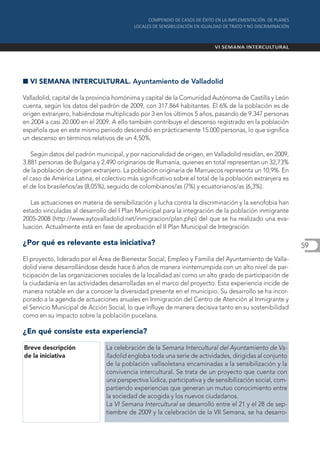I VI SEMANA INTERCULTURAL. Ayuntamiento de Valladolid

Valladolid, capital de la provincia homónima y capital de la Comunidad Autónoma de Castilla y León
cuenta, según los datos del padrón de 2009, con 317.864 habitantes. El 6% de la población es de
origen extranjero, habiéndose multiplicado por 3 en los últimos 5 años, pasando de 9.347 personas
en 2004 a casi 20.000 en el 2009. A ello también contribuye el descenso registrado en la población
española que en este mismo período descendió en prácticamente 15.000 personas, lo que significa
un descenso en términos relativos de un 4,50%.

   Según datos del padrón municipal, y por nacionalidad de origen, en Valladolid residían, en 2009,
3.881 personas de Bulgaria y 2.490 originarios de Rumanía, quienes en total representan un 32,73%
de la población de origen extranjero. La población originaria de Marruecos representa un 10,9%. En
el caso de América Latina, el colectivo más significativo sobre el total de la población extranjera es
el de los brasileños/as (8,05%), seguido de colombianos/as (7%) y ecuatorianos/as (6,3%).

   Las actuaciones en materia de sensibilización y lucha contra la discriminación y la xenofobia han
estado vinculadas al desarrollo del I Plan Municipal para la integración de la población inmigrante
2005-2008 (http://www.aytovalladolid.net/inmigracion/plan.php) del que se ha realizado una eva-
luación. Actualmente está en fase de aprobación el II Plan Municipal de Integración.

¿Por qué es relevante esta iniciativa?                                                                   59
El proyecto, liderado por el Área de Bienestar Social, Empleo y Familia del Ayuntamiento de Valla-
dolid viene desarrollándose desde hace 6 años de manera ininterrumpida con un alto nivel de par-
ticipación de las organizaciones sociales de la localidad así como un alto grado de participación de
la ciudadanía en las actividades desarrolladas en el marco del proyecto. Esta experiencia incide de
manera notable en dar a conocer la diversidad presente en el municipio. Su desarrollo se ha incor-
porado a la agenda de actuaciones anuales en Inmigración del Centro de Atención al Inmigrante y
el Servicio Municipal de Acción Social, lo que influye de manera decisiva tanto en su sostenibilidad
como en su impacto sobre la población pucelana.

¿En qué consiste esta experiencia?

Breve descripción              La celebración de la Semana Intercultural del Ayuntamiento de Va-
de la iniciativa               lladolid engloba toda una serie de actividades, dirigidas al conjunto
                               de la población vallisoletana encaminadas a la sensibilización y la
                               convivencia intercultural. Se trata de un proyecto que cuenta con
                               una perspectiva lúdica, participativa y de sensibilización social, com-
                               partiendo experiencias que generan un mutuo conocimiento entre
                               la sociedad de acogida y los nuevos ciudadanos.
                               La VI Semana Intercultural se desarrolló entre el 21 y el 28 de sep-
                               tiembre de 2009 y la celebración de la VII Semana, se ha desarro-
 
