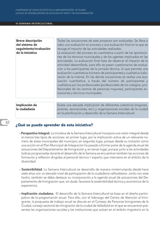 Breve descripción              Todas las actuaciones de este proyecto son evaluadas. Se lleva a
     del sistema de                 cabo una evaluación en proceso y una evaluación final en la que se
     seguimiento/evaluación         recoge el impacto de las actividades realizadas.
     de la iniciativa               La evaluación del proceso es cuantitativa a partir de las aportacio-
                                    nes de los técnicos municipales y de los agentes implicados en las
                                    actividades. La evaluación final trata de observar el impacto de la
                                    actividad desarrollada, para ello se pasan cuestionarios de evalua-
                                    ción a los participantes de la jornada técnica, lo que permite una
                                    evaluación cuantitativa (número de participantes) y cualitativa (valo-
                                    ración de la misma). En las demás actuaciones se realiza una eva-
                                    luación cuantitativa, a través del número de participantes y
                                    cualitativa por los profesionales (profesionales de los colegios, pro-
                                    fesionales de los centros de personas mayores), participantes ac-
                                    tuaciones y técnicos municipales.


     Implicación de                 Existe una elevada implicación de diferentes colectivos (mayores,
     la ciudadanía                  jóvenes, asociaciones, etc.) y organizaciones sociales de la ciudad
                                    en la planificación y desarrollo de la Semana Intercultural.

62
     ¿Qué se puede aprender de esta iniciativa?

       - Perspectiva Integral. La iniciativa de la Semana Intercultural incorpora una visión integral desde
         al menos tres tipos de acciones: en primer lugar, por la implicación activa de un relevante nú-
         mero de áreas municipales del municipio; en segundo lugar, porque desde su inclusión como
         una acción en el Plan Municipal de Integración ha pasado a formar parte de la agenda anual de
         actuaciones del Departamento de Inmigración y, en tercer lugar, porque junto a las actividades
         lúdicas programadas durante el desarrollo de la Semana se encuentran también las acciones de
         formación y reflexión dirigidas al personal técnico / experto que interviene en el ámbito de la
         diversidad.

       - Sostenibilidad. La Semana Intercultural se desarrolla de manera ininterrumpida desde hace
         siete años con un elevado nivel de participación de la ciudadanía vallisoletana. Junto con este
         hecho, también se debe destacar su incorporación a la agenda anual de actuaciones del De-
         partamento de Inmigración que, sin duda, favorece la sostenibilidad técnica y económica de la
         experiencia.

       - Implicación ciudadana.. El desarrollo de la Semana Intercultural se basa en el diseño partici-
         pativo de la programación anual. Para ello, con el liderazgo del Centro de Atención al Inmi-
         grante, la propuesta de trabajo anual se discute en el Consejo de Personas Inmigrantes de la
         Ciudad, consejo sectorial de inmigración de la ciudad de Valladolid en el que se encuentran pre-
         sentes las organizaciones sociales y las instituciones que actúan en el ámbito migratorio en la
 