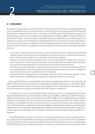 2
2.1. RESUMEN

El presente Compendio de casos de éxito en la Implementación de Planes Locales de Sensibiliza-
ción en Igualdad de trato y no Discriminación, es el Producto Final del Proyecto ESCI III: Planes de
Sensibilización: Experiencias de éxito en el entorno local. El Proyecto ESCI III está enmarcado en el
Programa Comunitario para el empleo y la solidaridad social Progress (2007–2013) de la Dirección
General de Empleo, Asuntos Sociales e Igualdad de Oportunidades de la Comisión Europea y se
inserta en uno de los cinco ámbitos de actividad del Programa Comunitario como es el de la No dis-
criminación y Diversidad, cuyo objeto principal es apoyar la aplicación efectiva del principio de no
discriminación y fomentar su integración en las políticas de la Comunidad mediante las siguientes
acciones:

  - Una mayor comprensión de la situación en materia de discriminación, especialmente mediante
    análisis, estudios y el desarrollo de estadísticas e indicadores, así como mediante la evaluación
    de la incidencia de la legislación, las políticas y las prácticas vigentes;
  - El apoyo a la aplicación de la legislación de la Unión Europea (UE) en materia de no discrimi-
    nación mediante un control eficaz, la formación de los profesionales y la creación de redes entre
    los organismos especializados en el ámbito de la lucha contra la discriminación;
  - El refuerzo de la sensibilización, la difusión de información y el fomento del debate sobre los
    principales desafíos y aspectos políticos en materia de discriminación, así como la integración
    de la no discriminación en las políticas de la Comunidad;                                              9
  - El desarrollo de la capacidad de las principales redes de la Comunidad (por ejemplo, de ex-
    pertos nacionales o de ONG) para perseguir los objetivos políticos comunitarios.

   El proyecto ESCI III se ha desarrollado en el período comprendido entre el 1 de diciembre de
2009 y el 30 de noviembre de 2010 por el Observatorio Español del Racismo y la Xenofobia (Obe-
raxe), dependiente de la Dirección General de Integración de Inmigrantes de la Secretaría de Es-
tado de Inmigración y Emigración del Ministerio de Trabajo e Inmigración.

   Se presenta como una continuidad del trabajo realizado en el marco del Proyecto ESCI I: Estra-
tegias de Sensibilización para la Ciudadanía y la Integración (2008), y del Proyecto ESCI II: Planes Lo-
cales de Sensibilización, que se desarrolló durante el año 2009. Las actividades del Proyecto ESCI II
finalizaron con la publicación de la Guía para el Diseño y la Elaboración de Planes Locales de Sen-
sibilización en Igualdad de trato y no Discriminación; la guía se ha distribuido de la siguiente ma-
nera: 2.100 ejemplares a entidades locales, 67 ejemplares a Comunidades Autónomas, 30 ejemplares
a departamentos ministeriales, 350 ejemplares a ONGs y 38 a Defensores del Pueblo u órganos si-
milares regionales. Esta distibución se ha hecho teniendo en cuenta el porcentaje de población in-
migrante.

   Con la finalidad de incorporar e involucrar a instituciones públicas y privadas y organismos loca-
les y regionales en el desarrollo de acciones de sensibilización y de promoción de la igualdad de
trato y la no discriminación, a partir de la elaboración de esta publicación, se inició la tercera etapa
del ESCI (ESCI III), que ha tenido por objetivos su difusión y concreción en planes locales de sensi-
 