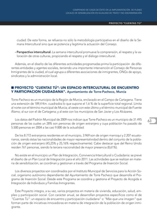 ciudad. De esta forma, se refuerza no sólo la metodología participativa en el diseño de la Se-
    mana Intercultural sino que se potencia y legitima la actuación del Consejo.

  - Perspectiva intercultural. La semana intercultural promueve la comprensión, el respeto y la va-
    loración de otras culturas, propiciando el respeto y el diálogo intercultural.

   Además, en el diseño de las diferentes actividades programadas prima la participación de dife-
rentes entidades y agentes sociales, teniendo una importante intervención el Consejo de Personas
Inmigrantes de la ciudad, el cual agrupa a diferentes asociaciones de inmigrantes, ONGs de apoyo,
sindicatos y la administración local.


I PROYECTO “CUENTAS TÚ”: UN ESPACIO INTERCULTURAL DE ENCUENTRO
Y PARTICIPACION CIUDADANA”. Ayuntamiento de Torre-Pacheco, Murcia

Torre-Pacheco es un municipio de la Región de Murcia, enclavado en el Campo de Cartagena. Tiene
una extensión de 189,4 Km. cuadrados lo que supone el 1,6 % de la superficie total regional. Limita
al norte con el término municipal de Murcia; al oeste con este último y el término municipal de Fuente
Álamo; al sur con el de Cartagena; y al este con los municipios de San Javier y Los Alcázares.

   Los datos del Padrón Municipal de 2009 nos indican que Torre-Pacheco es un municipio de 31.495        63
personas de las cuales un 28% son personas de origen extranjero y cuya población ha pasado de
5.500 personas en 2004 a las casi 9.000 de la actualidad.

   De los 8.772 extranjeros residentes en el municipio, 3.969 son de origen marroquí y 2.207 ecuato-
rianos, siendo éstas las nacionalidades de mayor representatividad dentro del conjunto de la pobla-
ción de origen extranjero (45,25% y 25,16% respectivamente). Cabe destacar que del Reino Unido
residen 761 personas, siendo la tercera nacionalidad de mayor presencia (8,61%).

    No existe en el municipio un Plan de Integración, Convivencia Intercultural o Ciudadanía: se prevé
el diseño de un Plan Local de Integración para el año 2011. Las actividades que se realizan en mate-
ria de sensibilización, se coordinan y gestionan a través del Programa de Inserción Social.

   Los diversos proyectos son coordinados por el Instituto Municipal de Servicios para la Acción So-
cial, organismo autónomo dependiente del Ayuntamiento de Torre Pacheco que desarrolla el Pro-
grama de Inserción Social. Desde este Programa se coordina y gestiona el Proyecto de Acogida e
Integración de Individuos y Familias Inmigrantes.

   Este Proyecto integra, a su vez, varios proyectos en materia de vivienda, educación, salud, em-
pleo y participación social. Con carácter anual, se desarrollan proyectos específicos como el de
“Cuentas Tú”: un espacio de encuentro y participación ciudadana” o “Más que una imagen” que
forman parte de iniciativas innovadoras en materia de integración de la población de origen inmi-
grante.
 