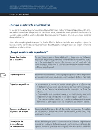 ¿Por qué es relevante esta iniciativa?

     El uso de la imagen y la comunicación audiovisual como un instrumento para la participación, el in-
     tercambio intercultural y la promoción de valores entre jóvenes del municipio de Torre-Pacheco le
     otorgan a esta iniciativa un elevado grado de creatividad e innovación en el desarrollo de acciones
     de sensibilización.

     Junto a la metodología de intervención, la alta difusión de las actividades a un amplio conjunto de
     la población ha permitido promover cambios de actitudes hacia la población de origen extranjero
     residente en el municipio.

     ¿En qué consiste esta experiencia?

     Breve descripción              Se trata de un proyecto de sensibilización y de promoción de la par-
     de la iniciativa               ticipación de jóvenes y menores, fomentando el intercambio cultu-
                                    ral y la participación activa de jóvenes en el municipio de
                                    Torre-Pacheco, mediante el uso de actividades de contenido tec-
                                    nológico y audiovisual.



64   Objetivo general               Promover el intercambio cultural y la participación activa de jóvenes
                                    y mujeres inmigrantes residentes en el municipio de Torre-Pacheco.


     Objetivos específicos          a) Implementar el uso de las nuevas tecnologías de la información
                                       y de la comunicación en las estrategias de inserción socioeduca-
                                       tivas de los Centros de enseñanza del municipio de Torre Pa-
                                       checo.
                                    b) Promover la participación activa de la población inmigrante en la
                                       vida del municipio mediante el uso del lenguaje audiovisual.
                                    c) Promover actitudes, conductas y cambios sociales positivos que
                                       fomenten la participación de los nacionales de terceros países.


     Agentes implicados en          Concejalía de Bienestar Social, Sanidad e Inmigración, Concejalía
     su puesta en marcha            de Educación, Centros educativos del municipio, Radio local, Tele-
                                    visión autonómica.


     Descripción de                 El uso de la imagen y de la comunicación audiovisual ha permitido
     la metodología                 integrar en cada una de las actividades del proyecto, múltiples dis-
     de intervención                ciplinas artísticas que ofrecieron espacios de encuentro donde los
 
