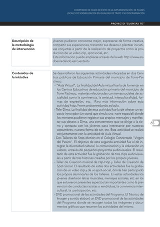 Descripción de    jóvenes pudieron conocerse mejor, expresarse de forma creativa,
la metodología    compartir sus experiencias, transmitir sus deseos o plantear iniciati-
de intervención   vas conjuntas a partir de la realización de proyectos como la pro-
                  ducción de un vídeo clip, spot social, etc.
                  Esta información puede ampliarse a través de la web http://www.an-
                  doenredando.es/cuentastu


Contenidos de     Se desarrollaron las siguientes actividades integradas en dos Cen-
la iniciativa     tros públicos de Educación Primaria del municipio de Torre-Pa-
                  checo.
                   - “Aula Virtual”, La finalidad del Aula virtual fue la de fomentar en
                      los Centros Educativos de educación primaria del municipio de
                      Torre Pacheco, materias relacionadas con temas sociales de ac-
                      tualidad como la convivencia, la amistad, interculturalidad, for-
                      mas de expresión, etc. Para más información sobre esta
                      actividad http://www.andoenredando.es/aula.
                   - Tele-Dima. La finalidad de esta actividad fue la de ofrecer un es-
                      pacio innovador (un stand que simula una nave espacial) donde
                      los menores pudieron registrar sus propios mensajes y manifes-
                      tar sus deseos a Dima, una extraterrestre que se dirige a la tie-    65
                      rra y contacta con los jóvenes para interesarse por nuestras
                      costumbres, nuestra forma de ser, etc. Esta actividad se realizó
                      conjuntamente con la actividad de Aula Virtual.
                   - Dos Talleres de Stop-Motion en el Colegio Concertado “Virgen
                      del Pasico”. El objetivo de esta segunda actividad fue el de in-
                      tegrar la diversidad cultural, la comunicación y la educación en
                      valores, a través de pequeños proyectos audiovisuales. El resul-
                      tado de esta actividad fue la grabación de tres clips audiovisua-
                      les a partir de tres historias creadas por los propios jóvenes.
                   - Taller de Creación musical de Hip-Hop y Taller de Creación de
                      Spot-Social. El resultado de estas dos actividades fue la graba-
                      ción de un video clip y de un spot-social, donde han participado
                      los propios alumnos/as de los Talleres. En estas actividades los
                      jóvenes diseñaron letras musicales, mensajes sociales, etc. en los
                      que estuvieron presentes aspectos tan importantes como la pre-
                      vención de conductas racistas o xenófobas, la convivencia inter-
                      cultural, la participación, etc.
                   - DVD promocional de las actividades del Programa. El Técnico de
                      Imagen y sonido elaboró un DVD promocional de las actividades
                      del Programa donde se recogen todas las imágenes y docu-
                      mentos gráficos que resumen las actividades del mismo.
 