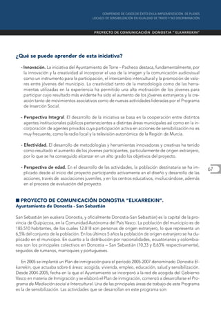 ¿Qué se puede aprender de esta iniciativa?

  - Innovación. La iniciativa del Ayuntamiento de Torre – Pacheco destaca, fundamentalmente, por
    la innovación y la creatividad al incorporar el uso de la imagen y la comunicación audiovisual
    como un instrumento para la participación, el intercambio intercultural y la promoción de valo-
    res entre jóvenes del municipio. La creatividad tanto de la metodología como de las herra-
    mientas utilizadas en la experiencia ha permitido una alta motivación de los jóvenes para
    participar cuyo resultado más evidente ha sido el aumento de los jóvenes extranjeros y la cre-
    ación tanto de movimientos asociativos como de nuevas actividades lideradas por el Programa
    de Inserción Social.

  - Perspectiva Integral. El desarrollo de la iniciativa se basa en la cooperación entre distintos
    agentes institucionales públicos pertenecientes a distintas áreas municipales así como en la in-
    corporación de agentes privados cuya participación activa en acciones de sensibilización no es
    muy frecuente, como la radio local y la televisión autonómica de la Región de Murcia.

  - Efectividad. El desarrollo de metodologías y herramientas innovadoras y creativas ha tenido
    como resultado el aumento de los jóvenes participantes, particularmente de origen extranjero,
    por lo que se ha conseguido alcanzar en un alto grado los objetivos del proyecto.

  - Perspectiva de edad. En el desarrollo de las actividades, la población destinataria se ha im-      67
    plicado desde el inicio del proyecto participando activamente en el diseño y desarrollo de las
    acciones, través de asociaciones juveniles, y en los centros educativos, involucrándose, además
    en el proceso de evaluación del proyecto.


I PROYECTO DE COMUNICACIÓN DONOSTIA “ELKARREKIN”.
Ayuntamiento de Donostia - San Sebastián

San Sebastián (en euskera Donostia, y oficialmente Donostia-San Sebastián) es la capital de la pro-
vincia de Guipúzcoa, en la Comunidad Autónoma del País Vasco. La población del municipio es de
185.510 habitantes, de los cuales 12.018 son personas de origen extranjero, lo que representa un
6,5% del conjunto de la población. En los últimos 5 años la población de origen extranjero se ha du-
plicado en el municipio. En cuanto a la distribución por nacionalidades, ecuatorianos y colombia-
nos son los principales colectivos en Donostia – San Sebastián (10,33 y 8,63% respectivamente),
seguidos de rumanos, marroquíes y portugueses.

   En 2005 se implantó un Plan de inmigración para el período 2005-2007 denominado Donostia El-
karrekin, que actuaba sobre 6 áreas: acogida, vivienda, empleo, educación, salud y sensibilización.
Desde 2004-2005, fecha en la que el Ayuntamiento se incorporó a la red de acogida del Gobierno
Vasco en materia de Inmigración y se elaboró el Plan de inmigración, comenzó a desarrollarse el Pro-
grama de Mediación social e Intercultural. Una de las principales áreas de trabajo de este Programa
es la de sensibilización. Las actividades que se desarrollan en este programa son:
 