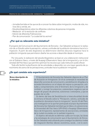 - Jornadas barriales en las que se da a conocer los datos sobre inmigración, modos de vida, mo-
         tivos de su venida, etc.
       - Estudios/diagnósticos sobre los diferentes colectivos de personas inmigradas
       - Mediación en la resolución de conflictos
       - Edición de diferentes Publicaciones
       - Plan de comunicación "La ciudad de los vecinos"

     ¿Por qué es relevante esta iniciativa?

     El proyecto de Comunicación del Ayuntamiento de Donostia – San Sebastián se basa en la realiza-
     ción de un Estudio sobre la percepción, valores y actitudes de la población donostiarra hacia la in-
     migración. A partir de este diagnóstico se determinaron distintos discursos negativos hacia la
     población inmigrante que permitieron diseñar las acciones a desarrollar desde el municipio.

        Por otra parte, la realización del estudio/diagnóstico se basó en una colaboración institucional
     con el Gobierno Vasco, a través del Ikuspegi (Observatorio Vasco de la Inmigración) y con la Uni-
     versidad del País Vasco que permitió optimizar los recursos que cada institución podía ofrecer.
        Todo ello facilitó la planificación de las actividades a desarrollar con una mayor garantía de co-
     nocimiento de acerca de las percepciones y actitudes hacia la población inmigrante.

68   ¿En qué consiste esta experiencia?

     Breve descripción de              El Ayuntamiento de Donostia-San Sebastián dispone de un Plan
     la iniciativa                  de Actuación en Inmigración. En él se contempla la necesidad de
                                    desarrollar acciones de comunicación y sensibilización dirigidas a la
                                    sociedad donostiarra con el objeto de mejorar su percepción, acti-
                                    tudes y comportamiento ante el fenómeno de la inmigración y de
                                    combatir y corregir los prejuicios y estereotipos negativos que se
                                    tengan de grupos de personas, autóctonas o extranjeras, y que se
                                    puedan dar en ella.
                                       Es dentro del área de Sensibilización e Interculturalidad donde
                                    se enmarca el Estudio sobre la “Percepción, valores y actitudes de
                                    la población donostiarra hacia la inmigración” (acción 43 del Plan),
                                    una investigación en la que han participado el propio Ayuntamiento
                                    de Donostia-San Sebastián (entidad que la lidera y la subvenciona),
                                    la Universidad del País Vasco (UPV-EHU) e Ikuspegi (Observatorio
                                    Vasco de Inmigración), representantes de asociaciones y entidades
                                    de la ciudad vinculadas con la realidad migratoria.
                                       El objetivo del estudio es delimitar cuáles son los ejes, las claves
                                    y las estrategias de comunicación que el Ayuntamiento de Donos-
                                    tia-San Sebastián está utilizando para conseguir los distintos niveles
                                    de integración (familiar, laboral, económica, social,…) en la vecin-
 