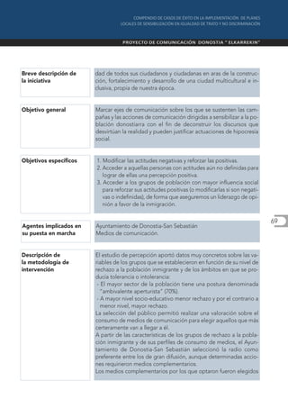 Breve descripción de    dad de todos sus ciudadanos y ciudadanas en aras de la construc-
la iniciativa           ción, fortalecimiento y desarrollo de una ciudad multicultural e in-
                        clusiva, propia de nuestra época.


Objetivo general        Marcar ejes de comunicación sobre los que se sustenten las cam-
                        pañas y las acciones de comunicación dirigidas a sensibilizar a la po-
                        blación donostiarra con el fin de deconstruir los discursos que
                        desvirtúan la realidad y pueden justificar actuaciones de hipocresía
                        social.


Objetivos específicos   1. Modificar las actitudes negativas y reforzar las positivas.
                        2. Acceder a aquellas personas con actitudes aún no definidas para
                           lograr de ellas una percepción positiva.
                        3. Acceder a los grupos de población con mayor influencia social
                           para reforzar sus actitudes positivas (o modificarlas si son negati-
                           vas o indefinidas), de forma que aseguremos un liderazgo de opi-
                           nión a favor de la inmigración.

                                                                                                  69
Agentes implicados en   Ayuntamiento de Donostia-San Sebastián
su puesta en marcha     Medios de comunicación.


Descripción de          El estudio de percepción aportó datos muy concretos sobre las va-
la metodología de       riables de los grupos que se establecieron en función de su nivel de
intervención            rechazo a la población inmigrante y de los ámbitos en que se pro-
                        ducía tolerancia o intolerancia:
                         - El mayor sector de la población tiene una postura denominada
                           “ambivalente aperturista” (70%).
                         - A mayor nivel socio-educativo menor rechazo y por el contrario a
                           menor nivel, mayor rechazo.
                        La selección del público permitió realizar una valoración sobre el
                        consumo de medios de comunicación para elegir aquellos que más
                        certeramente van a llegar a él.
                        A partir de las características de los grupos de rechazo a la pobla-
                        ción inmigrante y de sus perfiles de consumo de medios, el Ayun-
                        tamiento de Donostia-San Sebastián seleccionó la radio como
                        preferente entre los de gran difusión, aunque determinadas accio-
                        nes requirieron medios complementarios.
                        Los medios complementarios por los que optaron fueron elegidos
 