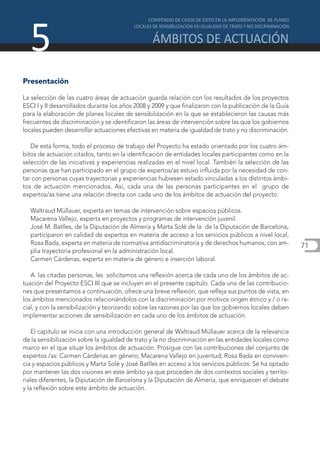 5
Presentación

La selección de las cuatro áreas de actuación guarda relación con los resultados de los proyectos
ESCI I y II desarrollados durante los años 2008 y 2009 y que finalizaron con la publicación de la Guía
para la elaboración de planes locales de sensibilización en la que se establecieron las causas más
frecuentes de discriminación y se identificaron las áreas de intervención sobre las que los gobiernos
locales pueden desarrollar actuaciones efectivas en materia de igualdad de trato y no discriminación.

   De esta forma, todo el proceso de trabajo del Proyecto ha estado orientado por los cuatro ám-
bitos de actuación citados, tanto en la identificación de entidades locales participantes como en la
selección de las iniciativas y experiencias realizadas en el nivel local. También la selección de las
personas que han participado en el grupo de expertos/as estuvo influida por la necesidad de con-
tar con personas cuyas trayectorias y experiencias hubiesen estado vinculadas a los distintos ámbi-
tos de actuación mencionados. Así, cada una de las personas participantes en el grupo de
expertos/as tiene una relación directa con cada uno de los ámbitos de actuación del proyecto:

  Waltraud Müllauer, experta en temas de intervención sobre espacios públicos.
  Macarena Vallejo, experta en proyectos y programas de intervención juvenil.
  José M. Batlles, de la Diputación de Almería y Marta Solé de la de la Diputación de Barcelona,
  participaron en calidad de expertos en materia de acceso a los servicios públicos a nivel local,
  Rosa Bada, experta en materia de normativa antidiscriminatoria y de derechos humanos, con am-          71
  plia trayectoria profesional en la administración local.
  Carmen Cárdenas, experta en materia de género e inserción laboral.

   A las citadas personas, les solicitamos una reflexión acerca de cada uno de los ámbitos de ac-
tuación del Proyecto ESCI III que se incluyen en el presente capítulo. Cada una de las contribucio-
nes que presentamos a continuación, ofrece una breve reflexión, que refleja sus puntos de vista, en
los ámbitos mencionados relacionándolos con la discriminación por motivos origen étnico y / o ra-
cial, y con la sensibilización y teorizando sobre las razones por las que los gobiernos locales deben
implementar acciones de sensibilización en cada uno de los ámbitos de actuación.

    El capítulo se inicia con una introducción general de Waltraud Müllauer acerca de la relevancia
de la sensibilización sobre la igualdad de trato y la no discriminación en las entidades locales como
marco en el que situar los ámbitos de actuación. Prosigue con las contribuciones del conjunto de
expertos /as: Carmen Cárdenas en género; Macarena Vallejo en juventud; Rosa Bada en conviven-
cia y espacios públicos y Marta Solé y José Batlles en acceso a los servicios públicos. Se ha optado
por mantener las dos visiones en este ámbito ya que proceden de dos contextos sociales y territo-
riales diferentes, la Diputación de Barcelona y la Diputación de Almería, que enriquecen el debate
y la reflexión sobre este ámbito de actuación.
 