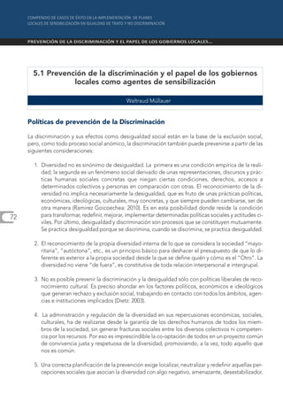 5.1 Prevención de la discriminación y el papel de los gobiernos
                  locales como agentes de sensibilización

                                               Waltraud Müllauer


     Políticas de prevención de la Discriminación

     La discriminación y sus efectos como desigualdad social están en la base de la exclusión social,
     pero, como todo proceso social anómico, la discriminación también puede prevenirse a partir de las
     siguientes consideraciones:

       1. Diversidad no es sinónimo de desigualdad. La primera es una condición empírica de la reali-
          dad; la segunda es un fenómeno social derivado de unas representaciones, discursos y prác-
          ticas humanas sociales concretas que niegan ciertas condiciones, derechos, accesos a
          determinados colectivos y personas en comparación con otras. El reconocimiento de la di-
          versidad no implica necesariamente la desigualdad, que es fruto de unas prácticas políticas,
          económicas, ideológicas, culturales, muy concretas, y que siempre pueden cambiarse, ser de
          otra manera (Ramirez Goicoechea: 2010). Es en esta posibilidad donde reside la condición
72        para transformar, redefinir, mejorar, implementar determinadas políticas sociales y actitudes ci-
          viles. Por último, desigualdad y discriminación son procesos que se constituyen mutuamente.
          Se practica desigualdad porque se discrimina, cuando se discrimina, se practica desigualdad.

       2. El reconocimiento de la propia diversidad interna de lo que se considera la sociedad “mayo-
          ritaria”, “autóctona”, etc., es un principio básico para deshacer el presupuesto de que lo di-
          ferente es exterior a la propia sociedad desde la que se define quién y cómo es el “Otro”. La
          diversidad no viene “de fuera”, es constitutiva de toda relación interpersonal e intergrupal.

       3. No es posible prevenir la discriminación y la desigualdad sólo con políticas liberales de reco-
          nocimiento cultural. Es preciso ahondar en los factores políticos, económicos e ideológicos
          que generan rechazo y exclusión social, trabajando en contacto con todos los ámbitos, agen-
          cias e instituciones implicados (Dietz: 2003).

       4. La administración y regulación de la diversidad en sus repercusiones económicas, sociales,
          culturales, ha de realizarse desde la garantía de los derechos humanos de todos los miem-
          bros de la sociedad, sin generar fracturas sociales entre los diversos colectivos ni competen-
          cia por los recursos. Por eso es imprescindible la co-optación de todos en un proyecto común
          de convivencia justa y respetuosa de la diversidad, promoviendo, a la vez, todo aquello que
          nos es común.

       5. Una correcta planificación de la prevención exige localizar, neutralizar y redefinir aquellas per-
          cepciones sociales que asocian la diversidad con algo negativo, amenazante, desestabilizador.
 
