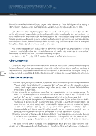 bilización contra la discriminación por origen racial y étnico y a favor de la igualdad de trato y la
     identificación y evaluación de buenas prácticas y experiencias llevadas a cabo a nivel local.

         Con este nuevo proyecto, hemos pretendido avanzar hacia la mejora de la calidad de las estra-
     tegias utilizadas por las entidades locales en la sensibilización, a través del apoyo, seguimiento y tu-
     toría en el diseño e implementación de Planes Locales de Sensibilización por parte de entidades
     locales, seleccionando casos de éxito y elaborando el presente compendio de buenas prácticas,
     que incluye un análisis de transferibilidad de las experiencias y definición de recomendaciones para
     la implementación de la herramienta en otros entornos.

        Para ello hemos continuado trabajando con administraciones públicas, organizaciones sociales
     y agentes considerados clave para poder influir desde los niveles más cercanos a la ciudadanía en
     el diseño e implementación de políticas nacionales y europeas.
        Los objetivos del Proyecto ESCI III pueden desglosarse de la siguiente manera:

     Objetivo general:

        Contribuir a mejorar el conocimiento sobre los aspectos positivos de una sociedad diversa para
     favorecer la convivencia y los procesos de integración social en los entornos locales, a través de la
     implementación de planes locales de sensibilización contra la discriminación por origen racial y ét-
10   nico y a favor de la igualdad de trato, y la identificación de casos de éxito y modelos de referencia.

     Objetivos específicos:

       1. Difundir el proyecto y sus objetivos, e identificar entidades locales que estén implementando
           “Planes locales de sensibilización en igualdad de trato”, que a través del conjunto de actua-
           ciones y medidas propuestas ayuden a mejorar las percepciones y actitudes de la ciudadanía
           en relación a la diversidad.
       2. Poner en marcha un seguimiento específico y acompañamiento del proceso, que apoye y fa-
           cilite a las entidades locales la implementación de los Planes Locales de Sensibilización en
           Igualdad de Trato, así como sentar las bases para la identificación de casos de éxito.
       3. Identificar los casos de éxito y buenas prácticas desarrolladas en España en la aplicación de Pla-
           nes locales de Sensibilización en el ámbito local, tomando en cuenta al menos modelos de
           sensibilización que hayan incorporado o puesto el foco principal del plan en diversos aspec-
           tos como: Sensibilización con especial enfoque en temas de género; sensibilización con en-
           foque en ciudadanía joven; sensibilización con enfoque en convivencia vecinal y uso de
           espacios públicos; sensibilización con enfoque en el uso de los servicios públicos.
       4. Elaborar y difundir un Compendio de Casos de éxito y buenas prácticas identificadas durante
           la implementación de Planes Locales de Sensibilización en Igualdad de trato, seleccionando
           casos modélicos que puedan constituirse en un referente para el resto de entidades locales.

        Todas estas acciones se han realizado con la cooperación de un grupo de trabajo externo coor-
     dinado por el Observatorio Español del Racismo y Xenofobia (Oberaxe), y formado por el equipo
 