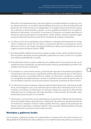 Deconstruir las representaciones y discursos públicos y privados basados en prejuicios, erro-
     res, desconocimiento, es una labor imprescindible para encarar con eficacia toda política de
     prevención de la discriminación y la desigualdad. La variedad cultural social humana, perso-
     nal y colectiva, su reconocimiento y aprecio no es un problema a resolver sino una oportuni-
     dad para el intercambio, la formación, la convivencia. El prejuicio y el estigma asociado a lo
     diverso por desconocido genera incomprensión, miedo, rechazo, violencia, aspectos negati-
     vos para el desarrollo personal y social de los miembros de cualquier colectividad.

  6. Los Otros no han de ser percibidos como problema ni asociarse necesariamente con margi-
     nación o destitución social. Por otro lado su victimización dificulta su participación activa y
     plena en su entorno. Su inclusión social pasa también por darle y que se apropien de una voz
     y agencia autónoma (García Canclini: 2005).

  7. Es imprescindible visibilizar los procesos y lugares sociales ocultos y tácitos de discriminación.
     Sólo así podrán abordarse acciones generales y específicas así como concienciar a la pobla-
     ción sobre la posibilidad de su cambio.

  8. Es fundamental implicar a todos y todas los y las ciudadanos/as en la consecución de una so-
     ciedad más justa y equilibrada, que aprovecha toda la riqueza y posibilidades que ofrece la di-
     versidad humana que la caracteriza.
                                                                                                          73
  9. Es necesario un conocimiento preciso y profundo del mapa de la diversidad social global a
     nivel jerárquico de convivencia y organización político-administrativa de que se trate: barrio,
     localidad, provincia, comunidad autónoma, Estado. La información cuantitativa y cualitativa
     (i.e. etnográfica) es fundamental para conocer la realidad humana social de que se trate a la
     hora de diseñar y planificar acciones para prevenir situaciones y prácticas de discriminación.

  10. La información proporcionada por sistemas expertos (administraciones, instituciones acadé-
     micas, de investigación, etc.) no es suficiente para el análisis de la diversidad social. El cono-
     cimiento no se reduce a la información. Es necesario integrar las voces de los directamente
     implicados para la configuración del mapa semántico re-estructurador de actitudes, repre-
     sentaciones y prácticas para con los demás.

  11. Información y conocimiento no son suficientes para la prevención. Además de la localización
     de los principales ámbitos de producción y objetivación de prácticas y representaciones dis-
     criminatorias es necesario involucrar todos aquellos dominios y agencias de producción de
     relación social, significado y evaluación afectiva. Sólo así podrán diseñarse políticas eficaces
     de sensibilización y actuación contra la discriminación.

Municipios y gobiernos locales

Los municipios y gobiernos locales son fundamentales en la prevención de la discriminación y la
desigualdad en la sensibilización de la población y en la implementación de políticas y acciones es-
 