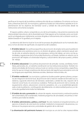pecíficas en la mayoría de los ámbitos cotidianos de vida de sus ciudadanos. En sintonía con los va-
     lores y directrices de la UE, los municipios y gobiernos locales son instrumentos capitales en la im-
     plementación de los objetivos de bienestar social y calidad de vida promovidos desde las
     instituciones comunitarias europeas.

        El espacio público urbano compartido es uno de los principales y más próximos escenarios de
     relacionalidad intercultural y de la diversidad social. Este espacio se ha mostrado como una locali-
     zación privilegiada para implementar acciones dirigidas al reforzamiento de la cohesión social ciu-
     dadana basada en la igualdad y en el respeto.

        La relevancia del dominio local en la era de los procesos de globalización se ha mostrado deci-
     siva a la hora de dotar de significado a la experiencia del ciudadano.

       A. El ámbito laboral. Con políticas específicas de promoción de empleo tanto para la población
          considerada como autóctona como no, sin división de género, edad, orientación sexual, esti-
          los de vida, en estrecha relación con las empresas y centros de trabajo, así como con las au-
          toridades y regulaciones de la Comunidad Autónoma y el Estado; también en relación con la
          promoción del respeto a la diversidad religiosa y cultural dentro del propio puesto y ámbito
          de trabajo.

74     B. El ámbito educacional. Con políticas de prevención de actitudes racistas, xenófobas, homó-
          fobas, patriarcales, etc., en estrecha coordinación con las instituciones escolares. También me-
          diante actividades de formación extracurricular en centros cívicos compartidos y específicos,
          entre los que se incluyen enseñanza de idiomas (tanto del español para extranjeros como de
          sus lenguas para españoles), destrezas sociales, destrezas institucionales, etc.
       .
       C. El ámbito residencial. Los municipios y gobiernos locales pueden generar planes y proyec-
          tos de integración territorial local, de promoción de la inserción residencial de todos sus ciu-
          dadanos, siguiendo directrices de bienestar, salubridad y calidad de vida, requisito de la
          inserción social local y la convivencia ciudadana. Políticas de promoción de la vivienda, de
          equipamiento urbano, educacional, comercial, paisajístico, etc. y su accesibilidad generali-
          zada a toda la población, contribuyendo decididamente a la relacionalidad positiva y en tér-
          minos de igualdad entre todos los habitantes.

       D. El ámbito de ocio y promoción de valores de respeto, reconocimiento y evaluación positiva
          de la diversidad y de la solidaridad, mediante programas de actividades, encuentros e inter-
          cambios para todas las edades.

       E. El ámbito administrativo, político y civil local. No sólo mediante el empadronamiento y el
          ejercicio al derecho de voto local sino también mediante la incorporación de personas y co-
          lectivos en los propios servicios y actividades de gestión de la vida local.

       F. La dinamización del patrimonio humano del municipio es uno de los roles imprescindibles
 