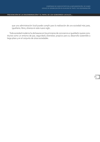 que una administración local puede cumplir para la realización de una sociedad más justa,
     igualitaria, libre y diversa en este nuevo siglo.

    Toda sociedad moderna ha de basarse en los principios de convivencia e igualdad si quiere cons-
tituirse como un entorno de paz, seguridad y bienestar, propicio para su desarrollo sostenible a
largo plazo y en el conjunto de otras sociedades.




                                                                                                      75
 