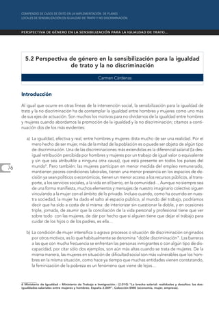 5.2 Perspectiva de género en la sensibilización para la igualdad
                       de trato y la no discriminación

                                                         Carmen Cárdenas


     Introducción

     Al igual que ocurre en otras líneas de la intervención social, la sensibilización para la igualdad de
     trato y la no discriminación ha de contemplar la igualdad entre hombres y mujeres como uno más
     de sus ejes de actuación. Son muchos los motivos para no olvidarnos de la igualdad entre hombres
     y mujeres cuando abordamos la promoción de la igualdad y la no discriminación; citamos a conti-
     nuación dos de los más evidentes:

        a) La igualdad, efectiva y real, entre hombres y mujeres dista mucho de ser una realidad. Por el
           mero hecho de ser mujer, más de la mitad de la población es o puede ser objeto de algún tipo
           de discriminación. Una de las discriminaciones más extendidas es la diferencial salarial (la des-
           igual retribución percibida por hombres y mujeres por un trabajo de igual valor o equivalente
           y sin que sea atribuible a ninguna otra causa), que está presente en todos los países del
76         mundo6. Pero también: las mujeres participan en menor medida del empleo remunerado,
           mantienen peores condiciones laborales, tienen una menor presencia en los espacios de de-
           cisión ya sean políticos o económicos, tienen un menor acceso a los recursos públicos, al trans-
           porte, a los servicios sociales, a la vida en el barrio, en la comunidad… Aunque no siempre sea
           de una forma manifiesta, muchos elementos y mensajes de nuestro imaginario colectivo siguen
           vinculando a la mujer con el ámbito de lo privado. Incluso cuando, como ha ocurrido en nues-
           tra sociedad, la mujer ha dado el salto al espacio público, al mundo del trabajo, podríamos
           decir que ha sido a costa de sí misma: de interiorizar sin cuestionar la doble, y en ocasiones
           triple, jornada, de asumir que la conciliación de la vida personal y profesional tiene que ver
           sobre todo con las mujeres, de dar por hecho que si alguien tiene que dejar el trabajo para
           cuidar de los hijos o de los padres, es ella…

        b) La condición de mujer intensifica o agrava procesos o situación de discriminación originados
           por otros motivos, es lo que habitualmente se denomina "doble discriminación". Las barreras
           a las que con mucha frecuencia se enfrentan las personas inmigrantes o con algún tipo de dis-
           capacidad, por citar sólo dos ejemplos, son aún más altas cuando se trata de mujeres. De la
           misma manera, las mujeres en situación de dificultad social son más vulnerables que los hom-
           bres en la misma situación, como hace ya tiempo que muchas entidades vienen constatando,
           la feminización de la pobreza es un fenómeno que viene de lejos…



     6 Ministerio de Igualdad – Ministerio de Trabajo e Inmigración.- (2.010) "La brecha salarial: realidades y desafíos: las des-
     igualdades salariales entre mujeres y hombres. España 2.009". Colección EME (economía, mujer, empresa).
 