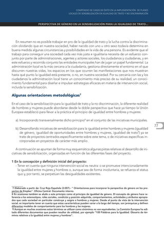 En resumen no es posible trabajar en pro de la igualdad de trato y la lucha contra la discrimina-
ción olvidando que en nuestra sociedad, haber nacido con uno u otro sexo todavía determina en
buena medida algunas circunstancias y posibilidades en la vida de una persona. Es evidente que el
trabajo para conseguir una sociedad cada vez más justa e igualitaria necesita de un esfuerzo con-
junto por parte de administraciones, agentes y actores sociales, los ciudadanos y ciudadanas, y en
este esfuerzo y recorrido conjunto las entidades municipales han de jugar un papel fundamental. La
administración local es la más cercana a la ciudadanía, gestiona directamente el entorno en el que
discurren nuestras vidas, los espacios en los que ocurren las manifestaciones que nos muestran
hasta qué punto la igualdad está presente, o no, en nuestra sociedad. Por su cercanía con las y los
ciudadanos la administración local tiene un conocimiento más preciso de su realidad, un conoci-
miento fundamental para diseñar e impulsar estrategias eficaces en materia de intervención social,
incluida la sensibilización.

Algunas orientaciones metodológicas7

En el caso de la sensibilización para la igualdad de trato y la no discriminación, la diferente realidad
de hombres y mujeres puede abordarse desde la doble perspectiva que hace ya tiempo la Unión
Europea estableció para llevar a la práctica el principio de igualdad entre hombres y mujeres:

   a). Incorporando transversalmente dicho principio8 en el conjunto de las iniciativas municipales.
                                                                                                                                 77
   b). Desarrollando iniciativas de sensibilización para la igualdad entre hombres y mujeres (igualdad
       de género, igualdad de oportunidades entre hombres y mujeres, igualdad de trato9) ya se
       trate de proyectos centrados específicamente sobre este tema, o de iniciativas específicas in-
       corporadas en proyectos de carácter más amplio.

   A continuación se apuntan de forma muy esquemática algunas pistas relativas al desarrollo de ini-
ciativas de sensibilización, organizadas en función de las diferentes fases del proyecto.

1 En la concepción y definición inicial del proyecto:
   - Tener en cuenta que ninguna intervención social es neutra: o se promueve intencionadamente
     la igualdad entre mujeres y hombres o, aunque sea de forma involuntaria, se refuerza el status
     quo y, por tanto, se perpetúan las desigualdades existentes.



 7 Elaborado a partir de: Cruz Roja Española (2.007).- " Orientaciones para incorporar la perspectiva de género en los pro-
yectos de Empleo". Oficina Central. Documento interno.
8 En ocasiones también se alude a este principio como el principio de igualdad de género. El concepto de género hace re-
ferencia a los estereotipos, roles sociales, condición y posición adquirida, comportamientos, actividades y atributos apropia-
dos que cada sociedad en particular construye y asigna a hombres y mujeres. Desde el punto de vista de la intervención
social, es importante tener en cuenta que estas características pueden variar a lo largo del tiempo, son jerárquicas y definen
diferentes modelos de comportamiento para los hombres y las mujeres.
 9 Aunque en muchas ocasiones estos términos se utilizan como sinónimos no son equivalentes. La Comisión Europea ha edi-
tado diferentes documentos que pueden resultar de utilidad, por ejemplo “100 Palabras para la Igualdad. Glosario de tér-
minos relativos a la igualdad entre mujeres y hombres”.
 