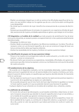 - Diseñar una estrategia integral que no sólo se centre en las dificultades específicas de las mu-
         jeres, sino que también trabaje con los agentes que de una u otra forma están contribuyendo
         a esa desigualdad.
       - No olvidar que la condición de mujer intensifica las consecuencias de un proceso de discrimi-
         nación.
       - Siempre que sea posible buscar el contraste y la cooperación con organismos oficiales de igual-
         dad, asociaciones de mujeres y entidades especialistas en género, que trabajen en el municipio.

     2 El diagnóstico o el análisis de la realidad que todo proyecto de sensibilización hay de tener
     como punto de partida, es necesario prestar una especial atención a tres cuestiones estrechamente
     interrelacionadas:
        - Desagregar los datos por sexo.
        - Analizar, desde una perspectiva de género, las diferencias reveladas por los datos. Para ello es
          necesario contar con una formación específica, de no ser así corremos el riesgo de hacer una
          lectura errónea de los datos que hayamos obtenido.
        - Analizar las necesidades de las mujeres y hombres con quienes queremos trabajar.

     3 La identificación de grupos con los que queremos trabajar:
        - Pensar en las mujeres como protagonistas reales de nuestra actuación, y no sólo como "desti-
          natarias", y actuar en consecuencia.
78      - No dar por hecho que conocemos sus expectativas, necesidades, dificultades, sino generar es-
          pacios para que ellas mismas las expresen y tomar sus manifestaciones como punto de partida
          de nuestra actuación.

     4 El establecimiento de los objetivos.
        De acuerdo con el diagnóstico realizado y con las necesidades detectadas, nuestros objetivos
     deben promover la igualdad de trato y/o de oportunidades entre mujeres y hombres y, por tanto,
     mejorar la posición de las mujeres, en aquellos ejes que hayamos decidido abordar. Es importante
     tener en cuenta que:
        - No hay objetivos neutros por lo que se deben explicitar las repercusiones positivas respecto a
          la promoción de la igualdad que se espera con cada objetivo.
        - No se puede presuponer que el mero hecho de hacer algo fomentará la igualdad, es necesa-
          rio hacer explicito aquello en lo que se pretende intervenir para favorecer la igualdad.
        Cualquier objetivo ha ser coherente con el análisis de la realidad, claro, coherente y realista.

     5 La definición de actividades:
        - En función de cuál sea el eje del proyecto, sus principales contenidos o ideas fuerza, es nece-
          sario incorporar actuaciones que aborden la situación específica de la mujer en ese ámbito, y
          en la medida de lo posible que generen orientaciones para el cambio.
        - Siempre que sea posible, incorporaremos espacios dirigidos de forma específica a hacer visi-
          ble la realidad de las mujeres, su contribución al desarrollo colectivo, su aportación a nuestro
          día a día, y poner en valor esa aportación que todavía permanece tan oculta en nuestro dis-
          curso social.
 