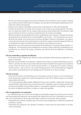 - No dar por hecho que algunas actuaciones interesan más a hombres o más a mujeres. Intentar
    que nuestros propios estereotipos no sesguen, por ejemplo, las estrategias elegidas para la di-
    fusión de nuestras actuaciones.
  - Intentar que nuestras actividades o actuaciones no perpetúen los roles estereotipados.
  - Facilitar, en la práctica, el acceso de las mujeres a las iniciativas que propongamos. Por ejem-
    plo, no olvidar que suelen ser las mujeres sobre quienes recae el peso de la conciliación, algo
    que no siempre se tiene en cuenta en la planificación de muchas actividades.
  - Muchos proyectos de sensibilización hacia la igualdad de trato incluyen iniciativas formativas,
    generalmente en el ámbito de lo no formal (talleres, seminarios…). En este sentido, es muy im-
    portante dar cabida a las actuaciones formativas dirigidas a reforzar y empoderar a las asocia-
    ciones de la promoción de la participación social de las mujeres, haciendo especial énfasis en
    la sensibilización sobre los derechos de las mujeres como derechos humanos.
  - Igualmente no es infrecuente que los proyectos de sensibilización incorporen algún estudio o in-
    vestigación. Es importante que la investigación se centre no sólo en describir la realidad sino, es-
    pecialmente, en analizar las causas y procesos que afectan de forma diferente a hombres y
    mujeres.

6 En los materiales y soportes de difusión:
   - Es necesario evitar imágenes que refuercen roles y actitudes tradicionalmente asignados a mu-
     jeres y a hombres.
   - Siempre que sea factible se emplearán imágenes que rompan con estos estereotipos y que re-            79
     flejen la contribución de la mujer al desarrollo de nuestra sociedad. Este aspecto es importante
     ya que si bien es cierto que nos hemos acostumbrado a un lenguaje oral y escrito “política-
     mente correcto”, esto no ocurre con nuestro lenguaje icónico. No es infrecuente ver imágenes
     que resultan contradictorias con el mensaje que se transmite en un lema o slogan.

7 En los recursos:
   - Como ya se ha dicho es importante que en el proyecto cuente, al menos, con el contraste por
     parte de personas expertas en materia de género en caso de no haber ninguna en el equipo
     responsable del mismo.
   - En los presupuestos debe quedar reflejado el dinero que se dedica a desarrollar actuaciones
     especialmente significativas para la promoción de la igualdad y para la implementación del
     principio de igualdad, al que podemos llamar “presupuesto específico de igualdad”. Un ejem-
     plo serían los gastos asociados a un taller en materia de igualdad.

8 En el seguimiento y la evaluación.
   Los indicadores que, en función de los objetivos planteados, hayamos previstos para la evalua-
ción del proyecto (de realización, de resultado y de impacto) han de incluir indicadores que nos ayu-
den a ver si realmente se está produciendo algún cambio en la situación de las mujeres.
   - Indicadores de contexto: aquellos que nos sirvieron para diagnosticar la diferente realidad de
     hombres y mujeres.
   - Indicadores de realización: por ejemplo, hombres y mujeres que han participado en las dife-
     rentes actividades.
 