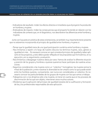 - Indicadores de resultado: miden los efectos directos e inmediatos que el proyecto ha producido
         en hombres y mujeres.
       - IIndicadores de impacto: miden las consecuencias que el proyecto ha tenido en relación con los
         indicadores de contexto que, en el diagnóstico, nos describieron las diferencias entre hombres y
         mujeres.

       Junto con la puesta en práctica de estas orientaciones, es también muy importante tener presente
     que no estaremos incorporando el principio de igualdad entre hombres y mujeres si:

       - Pensar que la igualdad viene de una igual participación numérica entre hombres y mujeres.
       - Nos limitamos a repetir a lo largo de nuestro discurso los términos mujeres, sexo, género e
           igualdad sin más… Es necesario conocer en qué consiste el principio de igualdad y saber apli-
           carlo en los proyectos, y esto debe quedar reflejado en las propuestas que formulemos, en su
           ejecución y en su seguimiento y evaluación.
       - Nos limitamos a desagregar nuestros datos por sexo: hemos de analizar la diferente situación
           y posición de los grupos y hombres a quienes queremos hacer partícipes de nuestras actua-
           ciones.
       - Seguimos considerando a las mujeres como un "colectivo" homogéneo: las mujeres somos la
          mitad de la población y entre nosotras la diversidad es tan amplia como la que puede existir
           entre los hombres quienes, curiosamente, casi nunca son considerados un colectivo. Es ne-
80         cesario conocer las particularidades de los grupos de mujeres con los que vamos a trabajar.
       - Trabajamos con o nos dirigimos sólo a las mujeres, sin tener en cuenta que en los procesos de
           discriminación de los que son objeto, intervienen otros muchos actores.
       - Olvidamos que la aplicación del principio de igualdad necesita de la cualificación y formación
          de las y los profesionales responsables de esta aplicación.
 