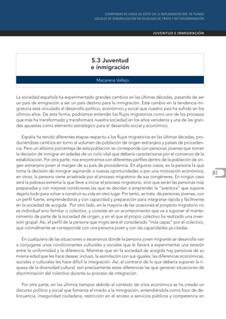 5.3 Juventud
                                         e inmigración

                                            Macarena Vallejo


La sociedad española ha experimentado grandes cambios en las últimas décadas, pasando de ser
un país de emigración a ser un país destino para la inmigración. Este cambio en la tendencia mi-
gratoria está vinculado al desarrollo político, económico y social que nuestro país ha sufrido en los
últimos años. De esta forma, podríamos entender los flujos migratorios como uno de los procesos
que más ha transformado y transformará nuestra sociedad en los años venideros y una de las gran-
des apuestas como elemento estratégico para el desarrollo social y económico.

   España ha tenido diferentes etapas respecto a los flujos migratorios en las últimas décadas, pro-
duciéndose cambios en torno al volumen de población de origen extranjero y países de proceden-
cia. Pero un altísimo porcentaje de esta población se corresponde con personas jóvenes que toman
la decisión de inmigrar en edades de un ciclo vital que debería caracterizarse por el comienzo de la
estabilización. Por otra parte, nos encontramos con diferentes perfiles dentro de la población de ori-
gen extranjero joven al margen de su país de procedencia. En algunos casos, es la persona la que
toma la decisión de inmigrar aspirando a nuevas oportunidades o por una motivación económica;               81
en otros, la persona viene arrastrada por el proceso migratorio de sus congéneres. En ningún caso
será la pobreza extrema la que lleve a iniciar el proceso migratorio, sino que serán las personas más
preparadas y con mejores condiciones las que se decidan a emprender la “aventura” que supone
dejarlo todo para volver a construir su vida en otro lugar. Por tanto, se trata de personas jóvenes, con
un perfil fuerte, emprendedoras y con capacidad y preparación para integrarse rápida y fácilmente
en la sociedad de acogida. Por otro lado, en la mayoría de las ocasiones el proyecto migratorio no
es individual sino familiar o colectivo, y consiste en un acontecimiento que va a suponer el mante-
nimiento de parte de la sociedad de origen, y en el que el propio colectivo ha realizado una inver-
sión grupal. Así, el perfil de la persona que migra será el considerado “más capaz” por el colectivo,
que normalmente se corresponde con una persona joven y con las capacidades ya citadas.

   En cualquiera de las situaciones o escenarios donde la persona joven migrante se desarrolla van
a conjugarse unos condicionantes culturales y sociales que le llevará a experimentar una tensión
entre la uniformidad y la diferencia. Mientras que en la sociedad de acogida hay personas de su
misma edad que les hace desear, incluso, la asimilación con sus iguales; las diferencias económicas,
sociales o culturales les hace difícil la integración. Así, al contrario de lo que debería suponer la ri-
queza de la diversidad cultural, son precisamente estas diferencias las que generan situaciones de
discriminación del colectivo durante su proceso de integración.

   Por otra parte, en los últimos tiempos debido al contexto de crisis económica se ha creado un
discurso político y social que fomenta el miedo a la inmigración; entendiéndola como foco de de-
lincuencia, inseguridad ciudadana, restricción en el acceso a servicios públicos y competencia en
 