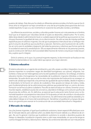 puestos de trabajo. Este discurso ha calado en diferentes estratos sociales y ha hecho que en los úl-
     timos años la inmigración se haya convertido en unos de las principales preocupaciones de la so-
     ciedad española; lo que a su vez incrementa en ocasiones las actitudes racistas y xenófobas.

         Las diferencias económicas, sociales y culturales pueden hacerse aún más patentes en el ámbito
     local que es el espacio por naturaleza donde el sujeto se desarrolla y desenvuelve. Por lo tanto,
     debe darse desde la administración local un cuidado especial de las políticas que se ponen en mar-
     cha para favorecer la igualdad de trato y la no discriminación. No sólo se trata de impulsar políticas
     específicas para el colectivo migrante, sino de que la perspectiva intercultural sea un enfoque inte-
     gral al conjunto de políticas que se planifican y ejecutan. Asimismo, para la prevención de conflic-
     tos así como para la verdadera integración de todas las personas y colectivos que forman parte de
     la sociedad es esencial la sensibilización. Ello es especialmente relevante en las personas jóvenes,
     pues la construcción del futuro de la sociedad debe hacerse de manera conjunta por todas las par-
     tes y sujetos que lo integran.

       Dicho lo anterior, en lo que a la juventud migrante respecta, la discriminación se focaliza en tres
     ámbitos fundamentales en los cuales habrá que ejercer una mayor atención:

     1 Sistema educativo

82   El sistema educativo es un agente de socialización y, por ello, posee una labor integradora. Los y las
     jóvenes migrantes no comparten rasgos de identidad homogéneos; sus culturas, religiones, cos-
     tumbres o metas son tan heterogéneos como los de la población autóctona. Sin embargo, el sistema
     educativo tiende a homogeneizar las necesidades de la población migrante ciñéndose a criterios
     temporales. Se suele obviar que uno de los retos más importantes de la educación es conseguir un
     sistema de calidad que responda a las premisas de igualdad de oportunidades, desde el respeto a
     la diversidad y la formación en valores de ciudadanía. Esta apuesta es trabajo de todos y todas,
     pero fundamentalmente de las administraciones públicas que pretende forjar un camino de trans-
     formación social hacia la plena ciudadanía. Para ello es esencial educar en valores, fomentar una ac-
     titud de respeto, establecer pautas de convivencia, abanderar el diálogo como solución pacífica de
     situaciones de conflicto, etc. En definitiva, es esencial que la educación tanto formal como no for-
     mal esté basada en una perspectiva intercultural. En la apuesta y el reto de contribuir a la educación
     intercultural, y por ende, a la mejora de la convivencia, las administraciones públicas estatales y lo-
     cales deben trabajar en el marco de la sensibilización. Sensibilizar a la población y al grupo de igua-
     les es una garantía para avanzar en la construcción de una sociedad intercultural e integradora.

     2 Mercado de trabajo

     Los y las jóvenes migrantes, al igual que la población autóctona, tienen especial dificultad para acce-
     der al mercado laboral, pero además sufren una doble discriminación debido a su diferencia de ori-
     gen. Así, por lo general, mientras que la población autóctona no accede o abandona puestos de
     trabajo no deseados, la población migrante viene a cubrir esas necesidades, sin que se les tenga en
     cuenta el bagaje formativo y laboral previo. Además, las condiciones laborales son aún más precarias
 