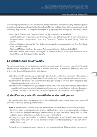 técnico del propio Oberaxe, seis expertos/as especializados en políticas locales y metodologías de
sensibilización y la consultora Cidalia, Consultoría Técnica en Diversidad S.L.L, especializada en di-
versidad y migraciones. Las seis personas expertas que participaron en el grupo de trabajo fueron:

  - Rosa Bada, Directora de Derechos Civiles del Ayuntamiento de Barcelona,
  - José M. Batlles, de la Diputación de Almería y Marta Solé de la Diputación de Barcelona, ambos
    propuestos como expertos por parte de la Federación Española de Municipios y Provincias-
    FEMP.
  - Carmen Cárdenas, técnica del Plan de Empleo para colectivos vulnerables de Cruz Roja Espa-
    ñola, Oficina Central.
  - Waltraud Müllauer-Seichter, doctora en Antropología Social y Cultura,de la UNED.
  - Macarena Vallejo, responsable de Inmigración, Derechos de Ciudadanía y Movimientos Socia-
    les del Consejo de la Juventud de España.


2.2 METODOLOGIA DE ACTUACIÓN

Para el cumplimiento de los objetivos establecidos en el marco del proyecto específico Planes de
Sensibilización: experiencias de éxito en el entorno local - ESCI III, el equipo de trabajo vinculado
al proyecto desarrolló las siguientes actividades:
                                                                                                          11
  a) la identificación, selección y contacto con las entidades locales que estuvieron interesadas en
      participar en el proyecto para el desarrollo de las dos acciones principales del mismo, como son:
  b) el desarrollo del proceso de asesoramiento técnico y acompañamiento de las entidades loca-
      les participantes en el proyecto, y
  c) la selección de experiencias y prácticas de éxito vinculadas a la sensibilización, tomando en
      consideración aquellas relacionadas especialmente con la sensibilización en temas de género,
      jóvenes, convivencia vecinal o uso de espacios públicos y el uso de los servicios públicos.

a) Identificación y selección de entidades locales participantes

   La identificación, selección y contacto con las entidades locales interesadas en participar en el
proyecto se efectuó de la siguiente manera:

  Fase 1. Se realizó una primera selección de entidades locales basada en distintos principios:
  - En primer lugar, se consideraron los criterios poblacionales como la presencia y representación
    de la población de origen extranjero en el municipio, su evolución entre 2004 y 2009 y la diver-
    sidad en cuanto a las nacionalidades presentes en el territorio.
  - En segundo lugar, se consideró la pluralidad de tipologías de entidades locales, tanto por ta-
    maño poblacional como en cuanto a la representación territorial del conjunto de las Comuni-
    dades Autónomas.

  Tomando en consideración estos criterios se hizo una selección de 165 municipios, pertenecien-
 