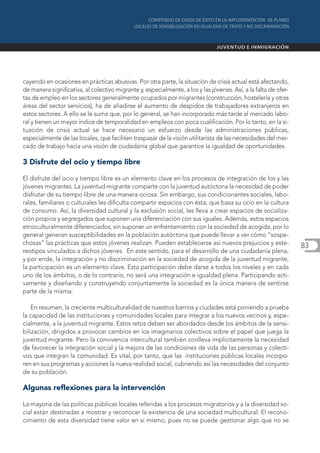 cayendo en ocasiones en prácticas abusivas. Por otra parte, la situación de crisis actual está afectando,
de manera significativa, al colectivo migrante y, especialmente, a los y las jóvenes. Así, a la falta de ofer-
tas de empleo en los sectores generalmente ocupados por migrantes (construcción, hostelería y otras
áreas del sector servicios), ha de añadirse el aumento de despidos de trabajadores extranjeros en
estos sectores. A ello se le suma que, por lo general, se han incorporado más tarde al mercado labo-
ral y tienen un mayor índice de temporalidad en empleos con poca cualificación. Por lo tanto, en la si-
tuación de crisis actual se hace necesario un esfuerzo desde las administraciones públicas,
especialmente de las locales, que faciliten traspasar de la visión utilitarista de las necesidades del mer-
cado de trabajo hacia una visión de ciudadanía global que garantice la igualdad de oportunidades.

3 Disfrute del ocio y tiempo libre

El disfrute del ocio y tiempo libre es un elemento clave en los procesos de integración de los y las
jóvenes migrantes. La juventud migrante comparte con la juventud autóctona la necesidad de poder
disfrutar de su tiempo libre de una manera ociosa. Sin embargo, sus condicionantes sociales, labo-
rales, familiares o culturales les dificulta compartir espacios con ésta, que basa su ocio en la cultura
de consumo. Así, la diversidad cultural y la exclusión social, les lleva a crear espacios de socializa-
ción propios y segregados que suponen una diferenciación con sus iguales. Además, estos espacios
etnoculturalmente diferenciados, sin suponer un enfrentamiento con la sociedad de acogida, por lo
general generan susceptibilidades en la población autóctona que puede llevar a ver cómo “sospe-
chosas” las prácticas que estos jóvenes realizan. Pueden establecerse así nuevos prejuicios y este-              83
reotipos vinculados a dichos jóvenes. En este sentido, para el desarrollo de una ciudadanía plena,
y por ende, la integración y no discriminación en la sociedad de acogida de la juventud migrante,
la participación es un elemento clave. Esta participación debe darse a todos los niveles y en cada
uno de los ámbitos, o de lo contrario, no será una integración e igualdad plena. Participando acti-
vamente y diseñando y construyendo conjuntamente la sociedad es la única manera de sentirse
parte de la misma.

    En resumen, la creciente multiculturalidad de nuestros barrios y ciudades está poniendo a prueba
la capacidad de las instituciones y comunidades locales para integrar a los nuevos vecinos y, espe-
cialmente, a la juventud migrante. Estos retos deben ser abordados desde los ámbitos de la sensi-
bilización, dirigidos a provocar cambios en los imaginarios colectivos sobre el papel que juega la
juventud migrante. Pero la convivencia intercultural también conlleva implícitamente la necesidad
de favorecer la integración social y la mejora de las condiciones de vida de las personas y colecti-
vos que integran la comunidad. Es vital, por tanto, que las instituciones públicas locales incorpo-
ren en sus programas y acciones la nueva realidad social, cubriendo así las necesidades del conjunto
de su población.

Algunas reflexiones para la intervención

La mayoría de las políticas públicas locales referidas a los procesos migratorios y a la diversidad so-
cial están destinadas a mostrar y reconocer la existencia de una sociedad multicultural. El recono-
cimiento de esta diversidad tiene valor en si mismo, pues no se puede gestionar algo que no se
 