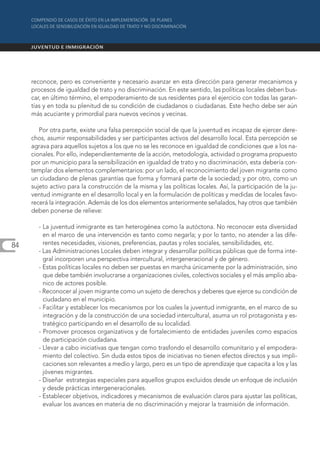 reconoce, pero es conveniente y necesario avanzar en esta dirección para generar mecanismos y
     procesos de igualdad de trato y no discriminación. En este sentido, las políticas locales deben bus-
     car, en último término, el empoderamiento de sus residentes para el ejercicio con todas las garan-
     tías y en toda su plenitud de su condición de ciudadanos o ciudadanas. Este hecho debe ser aún
     más acuciante y primordial para nuevos vecinos y vecinas.

        Por otra parte, existe una falsa percepción social de que la juventud es incapaz de ejercer dere-
     chos, asumir responsabilidades y ser participantes activos del desarrollo local. Esta percepción se
     agrava para aquellos sujetos a los que no se les reconoce en igualdad de condiciones que a los na-
     cionales. Por ello, independientemente de la acción, metodología, actividad o programa propuesto
     por un municipio para la sensibilización en igualdad de trato y no discriminación, esta debería con-
     templar dos elementos complementarios: por un lado, el reconocimiento del joven migrante como
     un ciudadano de plenas garantías que forma y formará parte de la sociedad; y por otro, como un
     sujeto activo para la construcción de la misma y las políticas locales. Así, la participación de la ju-
     ventud inmigrante en el desarrollo local y en la formulación de políticas y medidas de locales favo-
     recerá la integración. Además de los dos elementos anteriormente señalados, hay otros que también
     deben ponerse de relieve:

       - La juventud inmigrante es tan heterogénea como la autóctona. No reconocer esta diversidad
         en el marco de una intervención es tanto como negarla; y por lo tanto, no atender a las dife-
84       rentes necesidades, visiones, preferencias, pautas y roles sociales, sensibilidades, etc.
       - Las Administraciones Locales deben integrar y desarrollar políticas públicas que de forma inte-
         gral incorporen una perspectiva intercultural, intergeneracional y de género.
       - Estas políticas locales no deben ser puestas en marcha únicamente por la administración, sino
         que debe también involucrarse a organizaciones civiles, colectivos sociales y el más amplio aba-
         nico de actores posible.
       - Reconocer al joven migrante como un sujeto de derechos y deberes que ejerce su condición de
         ciudadano en el municipio.
       - Facilitar y establecer los mecanismos por los cuales la juventud inmigrante, en el marco de su
         integración y de la construcción de una sociedad intercultural, asuma un rol protagonista y es-
         tratégico participando en el desarrollo de su localidad.
       - Promover procesos organizativos y de fortalecimiento de entidades juveniles como espacios
         de participación ciudadana.
       - Llevar a cabo iniciativas que tengan como trasfondo el desarrollo comunitario y el empodera-
         miento del colectivo. Sin duda estos tipos de iniciativas no tienen efectos directos y sus impli-
         caciones son relevantes a medio y largo, pero es un tipo de aprendizaje que capacita a los y las
         jóvenes migrantes.
       - Diseñar estrategias especiales para aquellos grupos excluidos desde un enfoque de inclusión
         y desde prácticas intergeneracionales.
       - Establecer objetivos, indicadores y mecanismos de evaluación claros para ajustar las políticas,
         evaluar los avances en materia de no discriminación y mejorar la trasmisión de información.
 