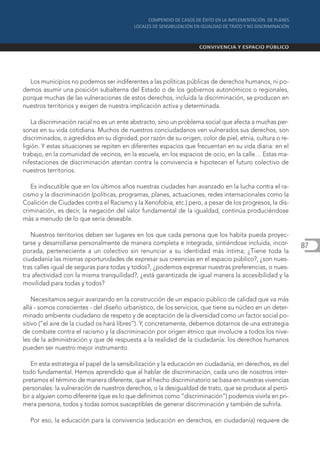 Los municipios no podemos ser indiferentes a las políticas públicas de derechos humanos, ni po-
demos asumir una posición subalterna del Estado o de los gobiernos autonómicos o regionales,
porque muchas de las vulneraciones de estos derechos, incluida la discriminación, se producen en
nuestros territorios y exigen de nuestra implicación activa y determinada.

    La discriminación racial no es un ente abstracto, sino un problema social que afecta a muchas per-
sonas en su vida cotidiana. Muchos de nuestros conciudadanos ven vulnerados sus derechos, son
discriminados, o agredidos en su dignidad, por razón de su origen, color de piel, etnia, cultura o re-
ligión. Y estas situaciones se repiten en diferentes espacios que frecuentan en su vida diaria: en el
trabajo, en la comunidad de vecinos, en la escuela, en los espacios de ocio, en la calle… Estas ma-
nifestaciones de discriminación atentan contra la convivencia e hipotecan el futuro colectivo de
nuestros territorios.

   Es indiscutible que en los últimos años nuestras ciudades han avanzado en la lucha contra el ra-
cismo y la discriminación (políticas, programas, planes, actuaciones, redes internacionales como la
Coalición de Ciudades contra el Racismo y la Xenofobia, etc.) pero, a pesar de los progresos, la dis-
criminación, es decir, la negación del valor fundamental de la igualdad, continúa produciéndose
más a menudo de lo que sería deseable.

   Nuestros territorios deben ser lugares en los que cada persona que los habita pueda proyec-
tarse y desarrollarse personalmente de manera completa e integrada, sintiéndose incluida, incor-         87
porada, perteneciente a un colectivo sin renunciar a su identidad más íntima; ¿Tiene toda la
ciudadanía las mismas oportunidades de expresar sus creencias en el espacio público?, ¿son nues-
tras calles igual de seguras para todas y todos?, ¿podemos expresar nuestras preferencias, o nues-
tra afectividad con la misma tranquilidad?, ¿está garantizada de igual manera la accesibilidad y la
movilidad para todas y todos?

    Necesitamos seguir avanzando en la construcción de un espacio público de calidad que va más
allá - somos conscientes - del diseño urbanístico, de los servicios, que tiene su núcleo en un deter-
minado ambiente ciudadano de respeto y de aceptación de la diversidad como un factor social po-
sitivo (”el aire de la ciudad os hará libres”). Y, concretamente, debemos dotarnos de una estrategia
de combate contra el racismo y la discriminación por origen étnico que involucre a todos los nive-
les de la administración y que dé respuesta a la realidad de la ciudadanía: los derechos humanos
pueden ser nuestro mejor instrumento.

   En esta estrategia el papel de la sensibilización y la educación en ciudadanía, en derechos, es del
todo fundamental. Hemos aprendido que al hablar de discriminación, cada uno de nosotros inter-
pretamos el término de manera diferente, que el hecho discriminatorio se basa en nuestras vivencias
personales: la vulneración de nuestros derechos, o la desigualdad de trato, que se produce al perci-
bir a alguien como diferente (que es lo que definimos como “discriminación”) podemos vivirla en pri-
mera persona, todos y todas somos susceptibles de generar discriminación y también de sufrirla.

  Por eso, la educación para la convivencia (educación en derechos, en ciudadanía) requiere de
 