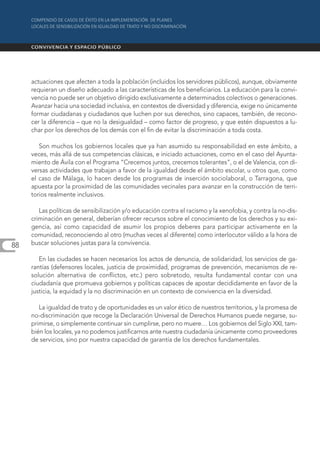 actuaciones que afecten a toda la población (incluidos los servidores públicos), aunque, obviamente
     requieran un diseño adecuado a las características de los beneficiarios. La educación para la convi-
     vencia no puede ser un objetivo dirigido exclusivamente a determinados colectivos o generaciones.
     Avanzar hacia una sociedad inclusiva, en contextos de diversidad y diferencia, exige no únicamente
     formar ciudadanas y ciudadanos que luchen por sus derechos, sino capaces, también, de recono-
     cer la diferencia – que no la desigualdad – como factor de progreso, y que estén dispuestos a lu-
     char por los derechos de los demás con el fin de evitar la discriminación a toda costa.

        Son muchos los gobiernos locales que ya han asumido su responsabilidad en este ámbito, a
     veces, más allá de sus competencias clásicas, e iniciado actuaciones, como en el caso del Ayunta-
     miento de Ávila con el Programa “Crecemos juntos, crecemos tolerantes”, o el de Valencia, con di-
     versas actividades que trabajan a favor de la igualdad desde el ámbito escolar, u otros que, como
     el caso de Málaga, lo hacen desde los programas de inserción sociolaboral, o Tarragona, que
     apuesta por la proximidad de las comunidades vecinales para avanzar en la construcción de terri-
     torios realmente inclusivos.

        Las políticas de sensibilización y/o educación contra el racismo y la xenofobia, y contra la no-dis-
     criminación en general, deberían ofrecer recursos sobre el conocimiento de los derechos y su exi-
     gencia, así como capacidad de asumir los propios deberes para participar activamente en la
     comunidad, reconociendo al otro (muchas veces al diferente) como interlocutor válido a la hora de
88   buscar soluciones justas para la convivencia.

        En las ciudades se hacen necesarios los actos de denuncia, de solidaridad, los servicios de ga-
     rantías (defensores locales, justicia de proximidad, programas de prevención, mecanismos de re-
     solución alternativa de conflictos, etc.) pero sobretodo, resulta fundamental contar con una
     ciudadanía que promueva gobiernos y políticas capaces de apostar decididamente en favor de la
     justicia, la equidad y la no discriminación en un contexto de convivencia en la diversidad.

        La igualdad de trato y de oportunidades es un valor ético de nuestros territorios, y la promesa de
     no-discriminación que recoge la Declaración Universal de Derechos Humanos puede negarse, su-
     primirse, o simplemente continuar sin cumplirse, pero no muere… Los gobiernos del Siglo XXI, tam-
     bién los locales, ya no podemos justificarnos ante nuestra ciudadanía únicamente como proveedores
     de servicios, sino por nuestra capacidad de garantía de los derechos fundamentales.
 