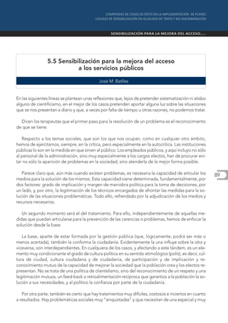 5.5 Sensibilización para la mejora del acceso
                           a los servicios públicos

                                             José M. Batlles


En las siguientes líneas se plantean unas reflexiones que, lejos de pretender sistematización ni atisbo
alguno de cientificismo, en el mejor de los casos pretenden aportar alguna luz sobre las situaciones
que se nos presentan a diario y que, a veces por falta de tiempo u otras razones, no podemos tratar.

  Dicen los terapeutas que el primer paso para la resolución de un problema es el reconocimiento
de que se tiene.

   Respecto a los temas sociales, que son los que nos ocupan, como en cualquier otro ámbito,
hemos de ejercitarnos, siempre, en la crítica, pero especialmente en la autocrítica. Las instituciones
públicas lo son en la medida en que sirven al público. Los empleados públicos, y aquí incluyo no sólo
al personal de la administración, sino muy especialmente a los cargos electos, han de procurar evi-
tar no sólo la aparición de problemas en la sociedad, sino atenderla de la mejor forma posible.

   Parece claro que, aún más cuando existen problemas, es necesaria la capacidad de articular los         89
medios para la solución de los mismos. Esta capacidad viene determinada, fundamentalmente, por
dos factores: grado de implicación y margen de maniobra política para la toma de decisiones, por
un lado, y, por otro, la legitimación de los técnicos encargados de afrontar las medidas para la so-
lución de las situaciones problemáticas. Todo ello, refrendado por la adjudicación de los medios y
recursos necesarios.

   Un segundo momento será el del tratamiento. Para ello, independientemente de aquellas me-
didas que puedan articularse para la prevención de las carencias o problemas, hemos de enfocar la
solución desde la base.

   La base, aparte de estar formada por la gestión pública (que, lógicamente, podrá ser más o
menos acertada), también la conforma la ciudadanía. Evidentemente la una influye sobre la otra y
viceversa, son interdependientes. En cualquiera de los casos, y afectando a este tándem, es un ele-
mento muy condicionante el grado de cultura política en su sentido etimológico (polis), es decir, cul-
tura de ciudad, cultura ciudadana y de ciudadanía, de participación y de implicación y re-
conocimiento mutuo de la capacidad de mejorar la sociedad que la población crea y los electos re-
presentan. No se trata de una política de clientelismo, sino del reconocimiento de un respeto y una
legitimación mutuos, un feed-back o retroalimentación recíproca que garantiza a la población la so-
lución a sus necesidades, y al político la confianza por parte de la ciudadanía.

   Por otra parte, también es cierto que hay tratamientos muy difíciles, costosos e inciertos en cuanto
a resultados. Hay problemáticas sociales muy “enquistadas” y que necesitan de una especial y muy
 