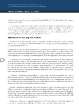 cuidada atención, y en las que gran parte de las posibilidades de éxito dependerán de la persona
     o personas afectadas.

        La aceptación de la presencia del problema de la discriminación de la población de origen ex-
     tranjero en el acceso a los servicios públicos, para que sirva de preámbulo al tratamiento, ha de
     estar compartida tanto por los electos, los técnicos, como por la población. Sólo en el caso de que
     así sea, se dispondrá de una base sólida sobre la que actuar. Si uno o más de estos elementos no
     enfocan el problema como tal, resultará más difícil su solución.

     Razones por las que es preciso actuar

     La discriminación en el acceso de la población inmigrada a los Servicios Públicos. puede, por tanto,
     provenir de uno o varios de los elementos citados más arriba, y, por supuesto, puede ocurrir tanto
     por acción como por omisión.

     Las personas que actúan, deliberadamente o no, contribuyendo a generar opiniones y/o hechos
     desfavorables, o bien omitiendo acciones necesarias para la solución de los problemas (por diver-
     sas razones, fundamentalmente formativas), tanto ciudadanos como ciudadanos “servidores” pú-
     blicos, contribuyen a la creación, al mantenimiento, si no al empeoramiento de dichas situaciones.

90      La actuación, pues, es necesaria y también puede provenir de cualquiera de estos elementos,
     aunque, puestos a elegir, lo más adecuado política, técnica y socialmente es que confluyan todos
     en el reconocimiento del problema y en el diseño, ejecución y valoración de las medidas de solu-
     ción. En cualquier caso, la población habrá de ser el referente para la administración tanto en lo
     que surja de ella como en lo que se pretenda hacerle llegar. Su implicación, en todo momento,
     habrá de ser una constante, especialmente en los casos más complicados de resolver y que más gra-
     ves consecuencias presenten.

        En relación a las experiencias analizadas, es cierto que el planteamiento expreso del fomento
     del acceso a los Servicios Públicos no aparece reflejado. Este aspecto es muy indicativo del estadio
     en el que se encuentra tanto la población como las Administraciones Locales y supralocales. La do-
     tación de los Servicios Públicos no siempre compete a la administración local y parece claro que esto
     puede suponer un freno (o excusa) en muchas ocasiones.

        A veces, a la población puede dar la impresión de que no actúan o, en caso contrario, que sólo
     lo hacen a favor de los inmigrantes. Por tanto, sigue habiendo falta de información, formación y, ló-
     gicamente, aparecen malas interpretaciones y las consecuentes resistencias a la asunción de los de-
     rechos de las personas inmigradas en cuanto al acceso a los recursos compartidos con la población
     autóctona. Es evidente que la población total ha aumentado, aunque no siempre ha ido aparejada
     una redimensión de las dotaciones públicas.

       Otro aspecto a destacar es la posibilidad de ejercer el derecho al voto por parte de las personas
     migradas. Se trata de un proceso largo, dificultoso y con muchas limitaciones, todavía.
 