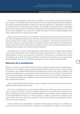 De las prácticas estudiadas, cabe destacar Cambrils, con su proyecto de Jóvenes Acompañan-
tes, y Terrassa, con el trabajo a favor de la consecución de una mayor permeabilidad de la ciudadanía
en cuanto al acceso de la población migrada a los servicios públicos o el “aprendizaje” de los elec-
tos a trabajar de forma transversal a este respecto. Sin embargo, Cambrils plantea una metodología
que hace que los/as jóvenes alumnos/as acompañantes sean mediadores/as (enfoque comunitario)
entre los recién llegados y los recursos de la ciudad, tanto públicos como privados (entidades ciuda-
danas colaboradoras, para que sean conocidas).

  Este proceso de formación (un curso específico al alumnado) y de guía favorece el conocimiento
con más profundidad del idioma así como también facilita el conocimiento de los servicios y de los
centros ubicados en la ciudad, a veces de forma casi “obligada”, ofreciendo a la pareja de alum-
nos/as (si no disponen otra cosa) la elección de algunos de los recursos de entre otros planteados.
De esta experiencia podría extrapolarse una posible y necesaria línea de trabajo, pensando en las
entidades, tanto privadas como especialmente las públicas.

   Las instituciones, y los que en ellas trabajamos, pretendemos que la sociedad acepte, trabaje y
conviva interculturalmente, pero el modelo de la propia administración no está ni mucho menos
generalizado en cuanto a su composición multicultural o plurinacional. Los equipos han de estar
formados por personas de diversas procedencias nacionales y/o formativas, y, por supuesto, de di-
versas entidades, para que la ciudadanía pueda apreciar el valor añadido de este ejemplo.
                                                                                                          91
Relevancia de la sensibilización

Desde el momento en que la Administración Pública se plantea cualquier tipo de medida de sen-
sibilización, con los objetivos que le resulten pertinentes, ésta ha de asumir, de una vez por todas y
sin complejos, que, independientemente del carácter político y técnico del trabajo a realizar, ha de
diseñarse e implementarse con parámetros mucho más humanos o “humanizados”. Si pretendemos
la consecución de determinados objetivos, a partir de la interacción con y entre la ciudadanía, sur-
tirán los efectos deseados en la medida en que todos estemos en las mismas condiciones de par-
tida, de desarrollo y de final.

   Según la Real Academia Española de la Lengua, sensibilizar es hacer sensible. Dotar de sensibi-
lidad o despertar sentimientos morales…

   En relación a la población (no sólo al individuo), hablar de sensibilización es hablar de hacer sen-
sible a un grupo en relación a otro (si es desde la administración, normalmente a un grupo en me-
jores condiciones que otro). Hacer consciente del papel de unos respecto a otros (incluso acerca de
la responsabilidad). Ello implica una intencionalidad, un objetivo. Lógicamente, también un pro-
blema. Incluso la asunción de la internalidad del mismo, pero también su externalidad: el que lo
tiene frente al que lo observa.

  Estamos hablando de “sensibilidad”. Sensibilidad ante las cosas que afectan a “los demás”. Su-
pone la alterización del individuo frente al colectivo, a la sociedad, a la ciudadanía. Pero también a
 
