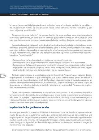 la inversa: la permeabilidad propia de cada individuo, frente a los demás, también le hace blanco
     de actuaciones en materia de sensibilización. Todos somos personas. Por ello “sensibles” y, por
     tanto, objeto de sensibilización.

        De este modo, esta “relación” de unos en función de otros nos lleva a una interdependencia
     biunívoca y permanente, en tanto que los cambios que podamos introducir en el papel de unos
     para que afecten a otros, provocan nuevas necesidades de cambio y de ajuste continuo para todos.

        Respecto al papel de cada cual, tanto desde el punto de vista del ciudadano afectado por un de-
     terminado problema, como desde el del ciudadano ajeno al mismo, el del profesional de lo social
     o de otros ámbitos relacionados, o, especialmente, el de los cargos electos, parece oportuno pen-
     sar que, necesariamente, estará en uno de los tres estadios siguientes si pretendemos seguir ha-
     blando de “sensibilización”:

       - Ser consciente de la existencia de un problema, necesidad o carencia.
       - Ser consciente de la magnitud del mismo: Interesarse por conocerlo más activamente.
       - Ser consciente de la posible y necesaria implicación e intervención por parte de todos: cuando
         el problema de un individuo o grupo pasa a tener un impacto social, la solución ya no depen-
         derá tanto del individuo sino de la sociedad y de sus representantes.

92      También podemos dar a la sensibilización una significación de “respeto”, pues tratamos de con-
     seguir que sea el ciudadano el que cambie para que pueda cambiar cosas, ya sea en relación a
     otros como a sí mismo. Confiamos en él. Confiamos en nosotros mismos. El ciudadano pasa por un
     proceso de empoderamiento (formación, autoformación,…) que le hace capaz, se “siente” capaz de
     desempeñar un rol activo (retroalimentación) y voluntario en su sociedad. Pero necesita legitimi-
     dad, necesita ser reconocido.

         De esta idea pasamos directamente al concepto de participación. Las iniciativas encaminadas a
     la implementación de medidas de sensibilización, por simple lógica, evolucionan a la participación;
     adquieren “vida propia”. La primera intención es estimular el contacto y la interacción entre grupos
     y personas. Provoca cambios que, en cualquier caso, conviene conocer, entender y asumir, y, por su-
     puesto, afectan a todos y de todos dependen.

     Implicación de los gobiernos locales

     Aunque, por ejemplo, la nueva Ley 5/2010 de la Autonomía Local de Andalucía supone un incre-
     mento de garantía de la autonomía local y, por tanto, de competencias, así como reconoce una
     mayor capacidad de gestión presupuestaria, todavía las Entidades Locales están supeditadas (en
     muchos casos), como mínimo a normativas autonómicas en relación a asuntos como los servicios so-
     ciales, inmigración, igualdad, etc. Por ello los ayuntamientos no tienen aún demasiado margen de
     movimiento a este respecto.

       Sin embargo, también es cierta la conocida frase de que es la administración más próxima al ciu-
 