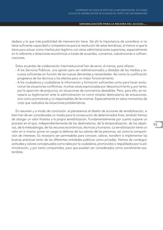 dadano y la que más posibilidad de intervención tiene. De ahí la importancia de considerar si no
tiene suficiente capacidad o competencias para la resolución de estas temáticas, al menos sí que la
tiene para actuar como interlocutor legítimo con otras administraciones superiores, especialmente
en lo referente a dotaciones económicas a través de acuerdos, convenios, subvenciones o cofinan-
ciaciones.

  Estos acuerdos de colaboración interinstitucional han de servir, al menos, para ofrecer:
  - A los Servicios Públicos. una opción para ser redimensionados y dotados de los medios y re-
    cursos suficientes en función de las nuevas demandas y necesidades. Así como la cualificación
    progresiva de los técnicos y los electos para un mejor funcionamiento.
  - A los ciudadanos y ciudadanas la información y formación suficientes como para hacer evolu-
    cionar las situaciones conflictivas, muchas veces equivocadas por desconocimiento y, por tanto,
    por la aparición de prejuicios, en situaciones de convivencia deseables. Pero, para ello, es ne-
    cesaria su legitimación ante la administración no como simples destinatarios de actuaciones,
    sino como promotores y co-responsables de las mismas. Especialmente en estos momentos de
    crisis que radicaliza las situaciones problemáticas.

   En resumen y a modo de conclusión: al plantearnos el diseño de acciones de sensibilización, si
bien han de ser consideradas un medio para la consecución de determinados fines, también hemos
de otorgar un valor finalista a la propia sensibilización. Fundamentalmente por cuanto supone un
proceso en el que, independientemente de los destinatarios, de la temporalización, de los objeti-      93
vos, de la metodología, de los recursos económicos, técnicos y humanos. La sensibilización tiene un
valor en sí misma: poner en juego la defensa de los valores de las personas, así como la comparti-
ción de intereses. Es necesario ser permeables para conocer, valorar, transferir e implementar las
buenas prácticas tanto de las diferentes entidades públicas como privadas. Hemos de conseguir
actitudes y valores conceptuados como tales por la ciudadanía, promovidos o respaldados por la ad-
ministración, y por tanto compartidos, para que puedan ser considerados como socialmente sos-
tenibles.
 