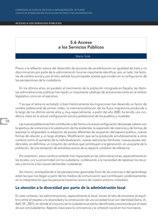 5.6 Acceso
                                      a los Servicios Públicos

                                                    Marta Solé


     Previo a la reflexión acerca del desarrollo de acciones de sensibilización en igualdad de trato y no
     discriminación por parte de la administración local es importante identificar, por un lado, los facto-
     res de cambio social y, por el otro, señalar los principales actores que inciden en la configuración de
     las percepciones de la ciudadanía.

        En los últimos años, en paralelo al crecimiento de la población inmigrada en España, las distin-
     tas administraciones públicas han tejido un importante catálogo de actuaciones tanto en el ámbito
     legislativo como en el ejecutivo.

         Y es que el tema no es baladí, si bien históricamente las migraciones han devenido un factor de
     cambio poblacional de primer orden, la internacionalización de los flujos migratorios producida a
     lo largo de los últimos veinte años y, muy especialmente, a partir del año 2000, ha tenido una inci-
     dencia clave en la actual configuración social y poblacional de los pueblos y ciudades.
94
         Las nuevas poblaciones han contribuido a dar forma a la actual configuración del paisaje urbano con
     la apertura de comercios o la substitución de los existentes, la expansión de creencias y de formas de
     expresar la religiosidad, la adopción de pautas diferentes de ocupación del espacio público, nuevas
     formas de relación y un largo etcétera. Modificación que se ha producido simultáneamente a otros
     cambios como el aumento de la individualización, nuevas estructuras familiares, nuevas pautas resi-
     denciales, en definitiva, un conjunto de cambios que contribuyen a la generación, en una parte de la
     población, de una sensación de extrañeza acerca de su espacio cotidiano de referencia.

        Por extensión, estos cambios también han impactado en las administraciones, especialmente en
     las locales, por su proximidad con la ciudadanía, conllevando a la necesidad de repensar los recur-
     sos y servicios a las nuevas demandas ciudadanas.

        Así mismo, acompañando a las percepciones generadas fruto de las vivencias o del aprendizaje
     están las que nos llegan a partir de los medios de comunicación que contribuyen, poderosamente,
     en la interpretación que las personas hacemos acerca de nuestro entorno inmediato.

     La atención a la diversidad por parte de la administración local

     En este contexto, las administraciones, especialmente la local, tienen el reto de encontrar el equili-
     brio entre el respeto a la diversidad y la construcción de una sociedad local con identidad (Serra, A.;
     Belil, M., 2001), en donde el conjunto de la ciudadanía se sienta identificada y reconocida por el resto
     de sus conciudadanos. Aspecto clave para la convivencia y la cohesión social en los municipios.
 