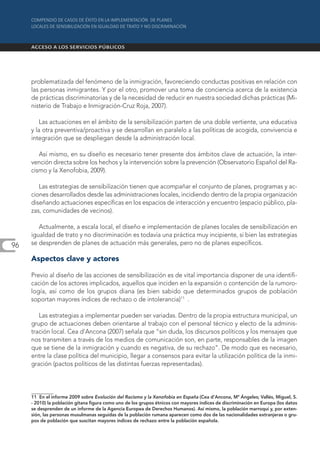 problematizada del fenómeno de la inmigración, favoreciendo conductas positivas en relación con
     las personas inmigrantes. Y por el otro, promover una toma de conciencia acerca de la existencia
     de prácticas discriminatorias y de la necesidad de reducir en nuestra sociedad dichas prácticas (Mi-
     nisterio de Trabajo e Inmigración-Cruz Roja, 2007).

         Las actuaciones en el ámbito de la sensibilización parten de una doble vertiente, una educativa
     y la otra preventiva/proactiva y se desarrollan en paralelo a las políticas de acogida, convivencia e
     integración que se despliegan desde la administración local.

        Así mismo, en su diseño es necesario tener presente dos ámbitos clave de actuación, la inter-
     vención directa sobre los hechos y la intervención sobre la prevención (Observatorio Español del Ra-
     cismo y la Xenofobia, 2009).

        Las estrategias de sensibilización tienen que acompañar el conjunto de planes, programas y ac-
     ciones desarrollados desde las administraciones locales, incidiendo dentro de la propia organización
     diseñando actuaciones específicas en los espacios de interacción y encuentro (espacio público, pla-
     zas, comunidades de vecinos).

        Actualmente, a escala local, el diseño e implementación de planes locales de sensibilización en
     igualdad de trato y no discriminación es todavía una práctica muy incipiente, si bien las estrategias
96   se desprenden de planes de actuación más generales, pero no de planes específicos.

     Aspectos clave y actores

     Previo al diseño de las acciones de sensibilización es de vital importancia disponer de una identifi-
     cación de los actores implicados, aquellos que inciden en la expansión o contención de la rumoro-
     logía, así como de los grupos diana (es bien sabido que determinados grupos de población
     soportan mayores índices de rechazo o de intolerancia)11 .

        Las estrategias a implementar pueden ser variadas. Dentro de la propia estructura municipal, un
     grupo de actuaciones deben orientarse al trabajo con el personal técnico y electo de la adminis-
     tración local. Cea d’Ancona (2007) señala que “sin duda, los discursos políticos y los mensajes que
     nos transmiten a través de los medios de comunicación son, en parte, responsables de la imagen
     que se tiene de la inmigración y cuando es negativa, de su rechazo”. De modo que es necesario,
     entre la clase política del municipio, llegar a consensos para evitar la utilización política de la inmi-
     gración (pactos políticos de las distintas fuerzas representadas).




     11 En el informe 2009 sobre Evolución del Racismo y la Xenofobia en España (Cea d’Ancona, Mª Ángeles; Vallés, Miguel, S.
     - 2010) la población gitana figura como uno de los grupos étnicos con mayores índices de discriminación en Europa (los datos
     se desprenden de un informe de la Agencia Europea de Derechos Humanos). Así mismo, la población marroquí y, por exten-
     sión, las personas musulmanas seguidas de la población rumana aparecen como dos de las nacionalidades extranjeras o gru-
     pos de población que suscitan mayores índices de rechazo entre la población española.
 