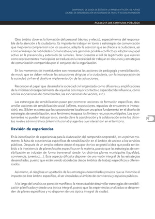 Otro ámbito clave es la formación del personal (técnico y electo), especialmente del responsa-
ble de la atención a la ciudadanía. Es importante trabajar en torno a estrategias de comunicación
que mejoren la comprensión con los usuarios, adaptar la atención que se ofrece a la ciudadanía, así
como el manejo de habilidades comunicativas para gestionar posibles conflictos y adoptar un papel
activo en la prevención y extensión de rumores. Tener presente el rol de legitimador que ejercen
como representantes municipales se traduce en la necesidad de trabajar en discursos y estrategias
de comunicación compartidas por el conjunto de la organización.

    En los momentos de incertidumbre son necesarias las acciones de pedagogía y sensibilización,
de modo que se deben reforzar las actuaciones dirigidas a la ciudadanía, con la incorporación de
la sociedad civil en el diseño e implementación de las actuaciones.

  Reconocer el papel que desarrolla la sociedad civil organizada como difusores y amplificadores
de la información (especialmente de aquellas con mayor contacto o capacidad de influencia, como
son las asociaciones de comerciantes, las asociaciones de vecinos, etc.).

   Las estrategias de sensibilización pasan por promover acciones de formación específicas; des-
arrollar acciones de sensibilización social (talleres, exposiciones, espacios de encuentro e interac-
ción), etc. Si bien es cierto que las corporaciones locales son una pieza fundamental en el diseño de
estrategias de sensibilización, este fenómeno traspasa los límites y recursos municipales. Los ayun-
tamientos no pueden trabajar solos, siendo clave la coordinación y la colaboración entre los distin-     97
tos niveles administrativos (interinstitucional) y agentes que interactúan en el territorio.

Revisión de experiencias

En la identificación de experiencias para la elaboración del compendio sorprendió, en un primer mo-
mento, la falta de experiencias específicas de sensibilización en el ámbito de acceso a los servicios
públicos. Después de un amplio debate desde el equipo técnico se gestó la idea que podía ser de-
bido a la inexistencia de planes locales específicos en la materia, puesto que las estrategias de sen-
sibilización se trabajan de forma transversal desde los distintos planes municipales (igualdad,
convivencia, juventud,…). Éste aspecto dificulta disponer de una visión integral de las estrategias
desarrolladas, puesto que están siendo abordadas desde ámbitos de trabajo específicos y diferen-
ciados.

  Así mismo, el desglose en apartados de las estrategias desarrolladas provoca que se minimice el
impacto de éste ámbito específico, al ser vinculadas al ámbito de convivencia y espacios públicos.

   A lo largo del análisis se pone de manifiesto la necesidad de desarrollar estrategias de sensibili-
zación planificadas y desde una óptica integral, puesto que las experiencias analizadas se despren-
den de planes específicos y no disponen de una óptica integral de ciudad.
 
