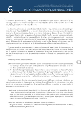 6
El desarrollo del Proyecto ESCI III ha permitido la identificación de la práctica totalidad de las ini-
ciativas y experiencias desarrolladas por veintisiete entidades locales pertenecientes a dieciocho
provincias y a doce Comunidades Autónomas

    En definitiva, si bien con el conjunto de entidades locales y experiencias en sensibilización par-
ticipantes en el Proyecto ESCI III no se pueden desarrollar unas conclusiones representativas para
el conjunto de los municipios españoles, no es menos cierto que se dispone de una información re-
levante y significativa sobre un grupo revelador de entidades locales que, por sus características te-
rritoriales y poblacionales, presencia de población de origen extranjero y experiencia y trayectoria
en planes y programas de integración, etc., sí pueden aportar algunos elementos para una reflexión
acerca del desarrollo de acciones de sensibilización a nivel local en España así como para identifi-
car algunas tendencias comunes en las dinámicas locales en el ámbito de la sensibilización.

   En este apartado se retoman las principales conclusiones de la valoración de los proyectos y se
transforman en propuestas y recomendaciones prácticas que puedan orientar la toma de decisio-
nes. El objetivo fundamental es mejorar en el desarrollo de algunos de los aspectos clave vincula-
dos con el desarrollo de acciones de sensibilización a nivel local desde una perspectiva constructiva
y práctica.

  Para ello, partimos de dos premisas:
                                                                                                            99
  a) En la inmensa mayoría de las entidades locales participantes, la sensibilización aparece como
     una estrategia de actuación clave e integrada en el conjunto de acciones realizadas en el ám-
     bito de la gestión de la diversidad.
  b) Uno de los factores principales para el desarrollo de cualquier iniciativa es el capital humano.
     En este sentido, el Proyecto ESCI III quiere destacar la gran aportación de los equipos de tra-
     bajo con los que ha tenido la oportunidad de colaborar y resaltar no sólo su profesionalidad
     sino su grado de compromiso e implicación en un contexto social y económico difícil.

   Ambos factores son dos pilares extraordinarios e imprescindibles para continuar trabajando con
mayor ímpetu, si cabe, en el avance de las iniciativas de sensibilización. En este sentido, y con la in-
tención de ofrecer unas posibles líneas de actuación en el futuro inmediato, se proponen las si-
guientes cinco recomendaciones:

  1. Incorporar en las iniciativas de sensibilización, el discurso y la acción sobre la igualdad de trato
      y la no discriminación. Consideramos muy relevante profundizar no sólo en el conocimiento
      entre los colectivos que residen en un mismo territorio sino avanzar en la comprensión de los
      derechos humanos, igualdad de oportunidades y de incorporar la perspectiva antidiscrimi-
      natoria en las iniciativas de sensibilización a nivel local.

  2. Impulsar el trabajo en red entre las entidades locales que permita:
     - Mejorar el acceso a la información sobre las iniciativas y experiencias desarrolladas en distin-
      tos contextos sociales y territoriales.
 