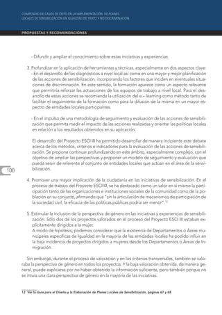 - Difundir y ampliar el conocimiento sobre estas iniciativas y experiencias.

         3. Profundizar en la aplicación de herramientas y técnicas, especialmente en dos aspectos clave:
            - En el desarrollo de los diagnósticos a nivel local así como en una mayor y mejor planificación
             de las acciones de sensibilización, incorporando los factores que inciden en eventuales situa-
             ciones de discriminación. En este sentido, la formación aparece como un aspecto relevante
             que permitiría reforzar las actuaciones de los equipos de trabajo a nivel local. Para el des-
             arrollo de estas acciones se recomienda la utilización del e – learning como método tanto de
             facilitar el seguimiento de la formación como para la difusión de la misma en un mayor es-
             pectro de entidades locales participantes.

            - En el impulso de una metodología de seguimiento y evaluación de las acciones de sensibili-
             zación que permita medir el impacto de las acciones realizadas y orientar las políticas locales
             en relación a los resultados obtenidos en su aplicación.

             El desarrollo del Proyecto ESCI III ha permitido desarrollar de manera incipiente este debate
             acerca de los métodos, criterios e indicadores para la evaluación de las acciones de sensibili-
             zación. Se propone continuar profundizando en este ámbito, especialmente complejo, con el
             objetivo de ampliar las perspectivas y proponer un modelo de seguimiento y evaluación que
             pueda servir de referente al conjunto de entidades locales que actúan en el área de la sensi-
100          bilización.

         4. Promover una mayor implicación de la ciudadanía en las iniciativas de sensibilización. En el
            proceso de trabajo del Proyecto ESCI III, se ha destacado como un valor en sí mismo la parti-
            cipación tanto de las organizaciones e instituciones sociales de la comunidad como de la po-
            blación en su conjunto, afirmando que “sin la articulación de mecanismos de participación de
            la sociedad civil, la eficacia de las políticas públicas podría ser menor”.12

         5. Estimular la inclusión de la perspectiva de género en las iniciativas y experiencias de sensibili-
            zación. Sólo dos de los proyectos valorados en el proceso del Proyecto ESCI III estaban ex-
            plícitamente dirigidos a la mujer.
            A modo de hipótesis, podemos considerar que la existencia de Departamentos o Áreas mu-
            nicipales específicas de Igualdad en la mayoría de las entidades locales ha podido influir en
            la baja incidencia de proyectos dirigidos a mujeres desde los Departamentos o Áreas de In-
            migración.

         Sin embargo, durante el proceso de valoración y en los criterios transversales, también se valo-
      raba la perspectiva de género en todos los proyectos. Y la baja valoración obtenida, de manera ge-
      neral, puede explicarse por no haber obtenido la información suficiente, pero también porque no
      se intuía una clara perspectiva de género en la mayoría de las iniciativas.


      12 Ver la Guía para el Diseño y la Elaboración de Planes Locales de Sensibilización, páginas 67 y 68
 