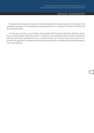 Considerando la especial situación de vulnerabilidad de las mujeres migrantes, la inclusión de la
perspectiva de género en las experiencias de sensibilización es un aspecto a reforzar en el futuro de
las iniciativas locales.

   A modo de conclusión, y para finalizar este apartado del Compendio de Casos de Éxito, sugeri-
mos a las autoridades locales desarrollar e incorporar en las agendas políticas locales, acciones de
políticas públicas de igualdad de trato y no discriminación, de la misma manera que se han incor-
porado a las agendas municipales acciones y políticas públicas concretas sobre igualdad de género
o de sostenibilidad.




                                                                                                        101
 