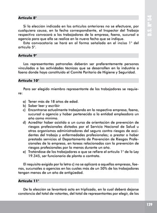 D.S.Nº54
129
Artículo 8°
Si la elección indicada en los artículos anteriores no se efectuare, por
cualquiera causa, en la fecha correspondiente, el Inspector del Trabajo
respectivo convocará a los trabajadores de la empresa, faena, sucursal o
agencia para que ella se realice en la nueva fecha que se indique.
Esta convocatoria se hará en al forma señalada en el inciso 1° del
artículo 5°.
Artículo 9°
Los representantes patronales deberán ser preferentemente personas
vinculadas a las actividades técnicas que se desarrollen en la industria o
faena donde haya constituido el Comité Paritario de Higiene y Seguridad.
Artículo 10°
Para ser elegido miembro representante de los trabajadores se requie-
re:
a)	 Tener más de 18 años de edad.
b)	 Saber leer y escribir
c)	 Encontrarse actualmente trabajando en la respectiva empresa, faena,
sucursal o agencia y haber pertenecido a la entidad empleadora un
año como mínimo.
d)	 Acreditar haber asistido a un curso de orientación de prevención de
riesgos profesionales dictados por el Servicio Nacional de Salud u
otros organismos administradores del seguro contra riesgos de acci-
dentes del trabajo y enfermedades profesionales; o prestar o haber
prestado servicios al Departamento de Prevención de Riesgos Profe-
sionales de la empresa, en tareas relacionadas con la prevención de
riesgos profesionales por lo menos durante un año.
e)	 Tratándose de los trabajadores a que se refiere el artículo 1° de la Ley
19.345, ser funcionario de planta o contrata.
El requisito exigido por la letra c) no se aplicará a aquellas empresas, fae-
nas, sucursales o agencias en las cuales más de un 50% de los trabajadores
tengan menos de un año de antigüedad.
Artículo 11°
De la elección se levantará acta en triplicado, en la cual deberá dejarse
constancia del total de votantes, del total de representantes por elegir, de los
 