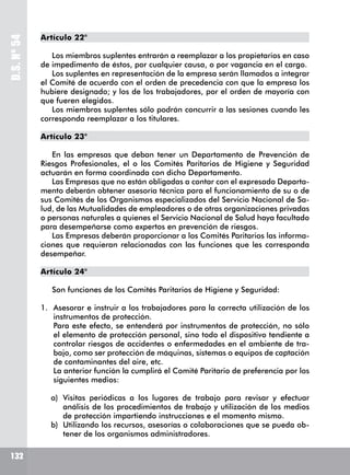 D.S.Nº54
132
Artículo 22°
Los miembros suplentes entrarán a reemplazar a los propietarios en caso
de impedimento de éstos, por cualquier causa, o por vagancia en el cargo.
Los suplentes en representación de la empresa serán llamados a integrar
el Comité de acuerdo con el orden de precedencia con que la empresa los
hubiere designado; y los de los trabajadores, por el orden de mayoría con
que fueren elegidos.
Los miembros suplentes sólo podrán concurrir a las sesiones cuando les
corresponda reemplazar a los titulares.
Artículo 23°
En las empresas que deban tener un Departamento de Prevención de
Riesgos Profesionales, el o los Comités Paritarios de Higiene y Seguridad
actuarán en forma coordinada con dicho Departamento.
Las Empresas que no están obligadas a contar con el expresado Departa-
mento deberán obtener asesoría técnica para el funcionamiento de su o de
sus Comités de los Organismos especializados del Servicio Nacional de Sa-
lud, de las Mutualidades de empleadores o de otras organizaciones privadas
o personas naturales a quienes el Servicio Nacional de Salud haya facultado
para desempeñarse como expertos en prevención de riesgos.
Las Empresas deberán proporcionar a los Comités Paritarios las informa-
ciones que requieran relacionadas con las funciones que les corresponda
desempeñar.
Artículo 24°
Son funciones de los Comités Paritarios de Higiene y Seguridad:
1.	 Asesorar e instruir a los trabajadores para la correcta utilización de los
instrumentos de protección.
	 Para este efecto, se entenderá por instrumentos de protección, no sólo
el elemento de protección personal, sino todo el dispositivo tendiente a
controlar riesgos de accidentes o enfermedades en el ambiente de tra-
bajo, como ser protección de máquinas, sistemas o equipos de captación
de contaminantes del aire, etc.
	 La anterior función la cumplirá el Comité Paritario de preferencia por los
siguientes medios:
a)	 Visitas periódicas a los lugares de trabajo para revisar y efectuar
análisis de los procedimientos de trabajo y utilización de los medios
de protección impartiendo instrucciones e el momento mismo.
b)	 Utilizando los recursos, asesorías o colaboraciones que se pueda ob-
tener de los organismos administradores.
 