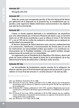 LEYNº16.744
Artículo 22°
Derogado (22) (23).
Artículo 23°
Todas las sumas que corresponda percibir al Servicio Nacional de Salud,
por aplicación de lo dispuesto en la presente ley, se contabilizarán por se-
parado y este organismo deberá destinarlas exclusivamente a los objetivos
que esta ley le encomienda.
Artículo 24°
Créase un fondo especial destinado a la rehabilitación de alcohólicos
que será administrado por el Servicio Nacional de Salud y que se formará
hasta con el 10% de los excedentes a que se refiere el inciso 3° del artículo
21° y con el 10% de las multas de cualquiera naturaleza que se apliquen en
conformidad a la presente ley.
El Servicio Nacional de Salud destinará estos recursos preferentemente
a la construcción, habilitación y funcionamiento de clínicas para el uso de
las instituciones con personalidad jurídica que existan o se constituyan ex-
clusivamente con la finalidad señalada, a las que podrá también otorgar
subvenciones de acuerdo con sus necesidades.
Un reglamento que el Presidente de la República (24) dictará, dentro del
plazo de ciento ochenta días desde la fecha de la promulgación de la ley,
determinará la forma de administrar y distribuir estos recursos.
Artículo 24° bis
Las Mutualidades de Empleadores estarán exentas de la obligación de
efectuar aportes para el financiamiento del seguro de las personas a que se
refieren el inciso final del artículo 2° y el (25) artículo 3° de esta ley (26).
(22)	 Ley 18768 Art. 96 b) D.O. 29.12.1988
(23)	 El artículo 97 de la Ley 18768, publicada el 29.12.1988, dispuso que la derogación
del presente artículo entrará en vigencia a contar del primer día del mes siguiente al
de su publicación.
(24)	 El Decreto 821, Trabajo, publicado el 14.01.1972, aprobó el Reglamento para la ad-
ministración y distribución del fondo especial destinado a la rehabilitación de alcohó-
licos.
(25)	 El artículo 8° de la Ley 18754, publicada el 28.10.1988, dispuso que las modifica-
ciones introducidas a la presente norma entrarán en vigencia el día primero del mes
subsiguiente al de su publicación.
(26)	 Ley 18754 Art. 7 N° 2 D.O. 28.10.1988.
18
 