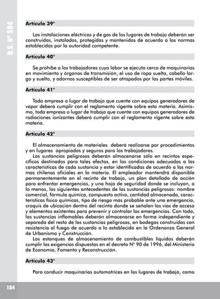 D.S.Nº594
184
Artículo 39°
Las instalaciones eléctricas y de gas de los lugares de trabajo deberán ser
construidas, instaladas, protegidas y mantenidas de acuerdo a las normas
establecidas por la autoridad competente.
Artículo 40°
Se prohíbe a los trabajadores cuya labor se ejecuta cerca de maquinarias
en movimiento y órganos de transmisión, el uso de ropa suelta, cabello lar-
go y suelto, y adornos susceptibles de ser atrapados por las partes móviles.
Artículo 41°
Toda empresa o lugar de trabajo que cuente con equipos generadores de
vapor deberá cumplir con el reglamento vigente sobre esta materia. Asimis-
mo, toda empresa o lugar de trabajo que cuente con equipos generadores de
radiaciones ionizantes deberá cumplir con el reglamento vigente sobre esta
materia.
Artículo 42°
El almacenamiento de materiales deberá realizarse por procedimientos
y en lugares apropiados y seguros para los trabajadores.
Las sustancias peligrosas deberán almacenarse sólo en recintos espe-
cíficos destinados para tales efectos, en las condiciones adecuadas a las
características de cada sustancia y estar identificadas de acuerdo a las nor-
mas chilenas oficiales en la materia. El empleador mantendrá disponible
permanentemente en el recinto de trabajo, un plan detallado de acción
para enfrentar emergencias, y una hoja de seguridad donde se incluyan, a
lo menos, los siguientes antecedentes de las sustancias peligrosas: nombre
comercial, fórmula química, compuesto activo, cantidad almacenada, carac-
terísticas físico químicas, tipo de riesgo más probable ante una emergencia,
croquis de ubicación dentro del recinto donde se señalen las vías de acceso
y elementos existentes para prevenir y controlar las emergencias. Con todo,
las sustancias inflamables deberán almacenarse en forma independiente y
separada del resto de las sustancias peligrosas, en bodegas construidas con
resistencia al fuego de acuerdo a lo establecido en la Ordenanza General
de Urbanismo y Construcción.
Los estanques de almacenamiento de combustibles líquidos deberán
cumplir las exigencias dispuestas en el decreto N° 90 de 1996, del Ministerio
de Economía, Fomento y Reconstrucción.
Artículo 43°
Para conducir maquinarias automotrices en los lugares de trabajo, como
 