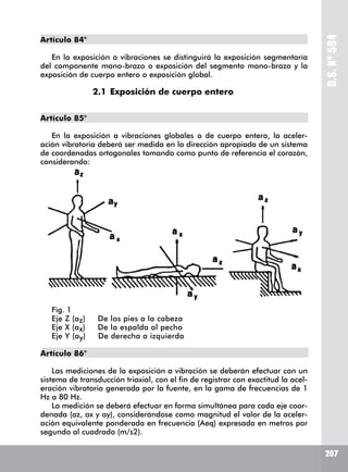 207
D.S.Nº594
Artículo 84°
En la exposición a vibraciones se distinguirá la exposición segmentaría
del componente mano-brazo o exposición del segmento mano-brazo y la
exposición de cuerpo entero o exposición global.
	 2.1	Exposición de cuerpo entero
Artículo 85°
En la exposición a vibraciones globales o de cuerpo entero, la aceler-
ación vibratoria deberá ser medida en la dirección apropiada de un sistema
de coordenadas ortogonales tomando como punto de referencia el corazón,
considerando:
Fig. 1
Eje Z (az) De los pies a la cabeza
Eje X (ax) De la espalda al pecho
Eje Y (ay) De derecha a izquierda
Artículo 86°
Las mediciones de la exposición a vibración se deberán efectuar con un
sistema de transducción triaxial, con el fin de registrar con exactitud la acel-
eración vibratoria generada por la fuente, en la gama de frecuencias de 1
Hz a 80 Hz.
La medición se deberá efectuar en forma simultánea para cada eje coor-
denada (az, ax y ay), considerándose como magnitud el valor de la aceler-
ación equivalente ponderada en frecuencia (Aeq) expresada en metros por
segundo al cuadrado (m/s2).
 