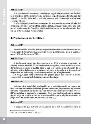 LEYNº16.744
Artículo 33°
Si el accidentado o enfermo se negare a seguir el tratamiento o dificulta-
re o impidiere deliberadamente su curación, se podrá suspender el pago del
subsidio a pedido del médico tratante y con el visto bueno del jefe técnico
correspondiente.
El afectado podrá reclamar en contra de esta resolución ante el Jefe del
Área respectiva del Servicio Nacional de Salud, de cuya resolución, a su vez,
podrá apelar ante la Comisión Médica de Reclamos de Accidentes del Tra-
bajo y Enfermedades Profesionales
4. Prestaciones por invalidez
Artículo 34°
Se considerará inválido parcial a quien haya sufrido una disminución de
su capacidad de ganancia, presumiblemente permanente, igual o superior
a un 15 % e inferior a un 70%.
Artículo 35°
Si la disminución es igual o superior a un 15% e inferior a un 40%, la
víctima tendrá derecho a una indemnización global, cuyo monto no exce-
derá de quince veces el sueldo base y que se determinará en función de la
relación entre dicho monto máximo y el valor asignado a la incapacidad
respectiva, en la forma y condiciones previstas en el reglamento.
En ningún caso esta indemnización global podrá ser inferior a medio
sueldo vital mensual del departamento de Santiago.
Artículo 36°
La indemnización global establecida en el artículo anterior se pagará de
una sola vez o en mensualidades iguales y vencidas, cuyo monto equivaldrá
a treinta veces el subsidio diario que se determine en conformidad al artículo
30° de esta ley, a opción del interesado. En el evento de que hubiera optado
por el pago en cuotas podrá no obstante solicitar en cualquier momento el
pago total del saldo insoluto de una sola vez (32).
Artículo 37°
El asegurado que sufriere un accidente que, sin incapacitarlo para el
(32)	 Ley 17671 Art. 8° D.O. 14.06.1972.
22
 