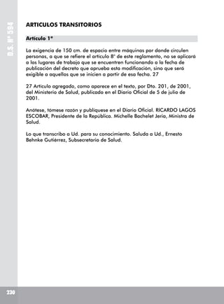 D.S.Nº594
230230
ARTICULOS TRANSITORIOS
Artículo 1º
La exigencia de 150 cm. de espacio entre máquinas por donde circulen
personas, a que se refiere el artículo 8° de este reglamento, no se aplicará
a los lugares de trabajo que se encuentren funcionando a la fecha de
publicación del decreto que aprueba esta modificación, sino que será
exigible a aquellos que se inicien a partir de esa fecha. 27
27 Artículo agregado, como aparece en el texto, por Dto. 201, de 2001,
del Ministerio de Salud, publicado en el Diario Oficial de 5 de julio de
2001.
Anótese, tómese razón y publíquese en el Diario Oficial. RICARDO LAGOS
ESCOBAR, Presidente de la República. Michelle Bachelet Jeria, Ministra de
Salud.
Lo que transcribo a Ud. para su conocimiento. Saluda a Ud., Ernesto
Behnke Gutiérrez, Subsecretario de Salud.
 