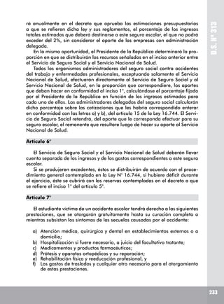 D.S.Nº313
233
rá anualmente en el decreto que aprueba las estimaciones presupuestarias
a que se refieren dicha ley y sus reglamentos, el porcentaje de los ingresos
totales estimados que deberá destinarse a este seguro escolar, el que no podrá
exceder del 2%, sin considerar el aporte de las empresas con administración
delegada.
En la misma oportunidad, el Presidente de la República determinará la pro-
porción en que se distribuirán los recursos señalados en el inciso anterior entre
el Servicio de Seguro Social y el Servicio Nacional de Salud.
Todos los organismos administradores del seguro social contra accidentes
del trabajo y enfermedades profesionales, exceptuando solamente el Servicio
Nacional de Salud, efectuarán directamente al Servicio de Seguro Social y al
Servicio Nacional de Salud, en la proporción que correspondiere, los aportes
que deban hacer en conformidad al inciso 1°, calculándose el porcentaje fijado
por el Presidente de la República en función de los ingresos estimados para
cada uno de ellos. Los administradores delegados del seguro social calcularán
dicho porcentaje sobre las cotizaciones que les habría correspondido enterar
en conformidad con las letras a) y b), del artículo 15 de la Ley 16.744. El Servi-
cio de Seguro Social retendrá, del aporte que le corresponda efectuar para su
seguro escolar, el remanente que resultare luego de hacer su aporte al Servicio
Nacional de Salud.
Artículo 6°
El Servicio de Seguro Social y el Servicio Nacional de Salud deberán llevar
cuenta separada de los ingresos y de los gastos correspondientes a este seguro
escolar.
Si se produjeren excedentes, éstos se distribuirán de acuerdo con el proce-
dimiento general contemplado en la Ley N° 16.744, si hubiere déficit durante
el ejercicio, éste se cubrirá con las reservas contempladas en el decreto a que
se refiere el inciso 1° del artículo 5°.
Artículo 7°
El estudiante víctima de un accidente escolar tendrá derecho a las siguientes
prestaciones, que se otorgarán gratuitamente hasta su curación completa o
mientras subsistan los síntomas de las secuelas causadas por el accidente:
a)	 Atención médica, quirúrgica y dental en establecimientos externos o a
domicilio;
b)	 Hospitalización si fuere necesario, a juicio del facultativo tratante;
c)	 Medicamentos y productos farmacéuticos;
d)	 Prótesis y aparatos ortopédicos y su reparación;
e)	 Rehabilitación física y reeducación profesional, y
f)	 Los gastos de traslados y cualquier otro necesario para el otorgamiento
de estas prestaciones.
 